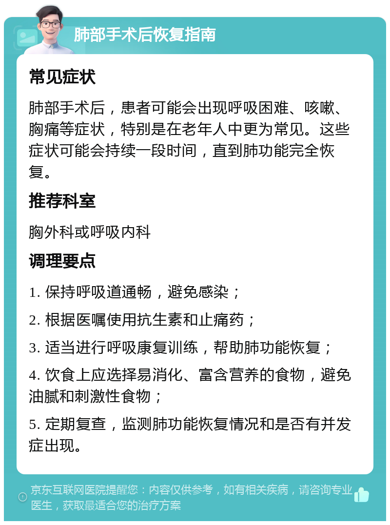 肺部手术后恢复指南 常见症状 肺部手术后，患者可能会出现呼吸困难、咳嗽、胸痛等症状，特别是在老年人中更为常见。这些症状可能会持续一段时间，直到肺功能完全恢复。 推荐科室 胸外科或呼吸内科 调理要点 1. 保持呼吸道通畅，避免感染； 2. 根据医嘱使用抗生素和止痛药； 3. 适当进行呼吸康复训练，帮助肺功能恢复； 4. 饮食上应选择易消化、富含营养的食物，避免油腻和刺激性食物； 5. 定期复查，监测肺功能恢复情况和是否有并发症出现。