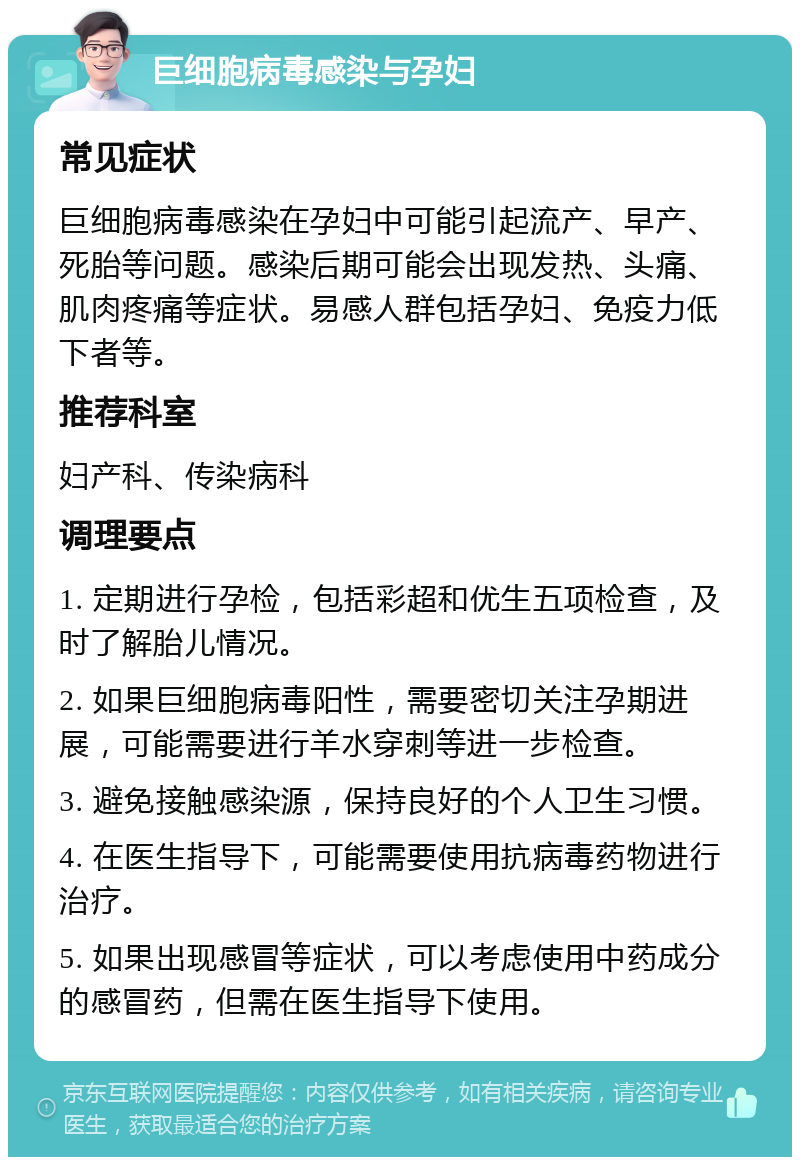 巨细胞病毒感染与孕妇 常见症状 巨细胞病毒感染在孕妇中可能引起流产、早产、死胎等问题。感染后期可能会出现发热、头痛、肌肉疼痛等症状。易感人群包括孕妇、免疫力低下者等。 推荐科室 妇产科、传染病科 调理要点 1. 定期进行孕检，包括彩超和优生五项检查，及时了解胎儿情况。 2. 如果巨细胞病毒阳性，需要密切关注孕期进展，可能需要进行羊水穿刺等进一步检查。 3. 避免接触感染源，保持良好的个人卫生习惯。 4. 在医生指导下，可能需要使用抗病毒药物进行治疗。 5. 如果出现感冒等症状，可以考虑使用中药成分的感冒药，但需在医生指导下使用。