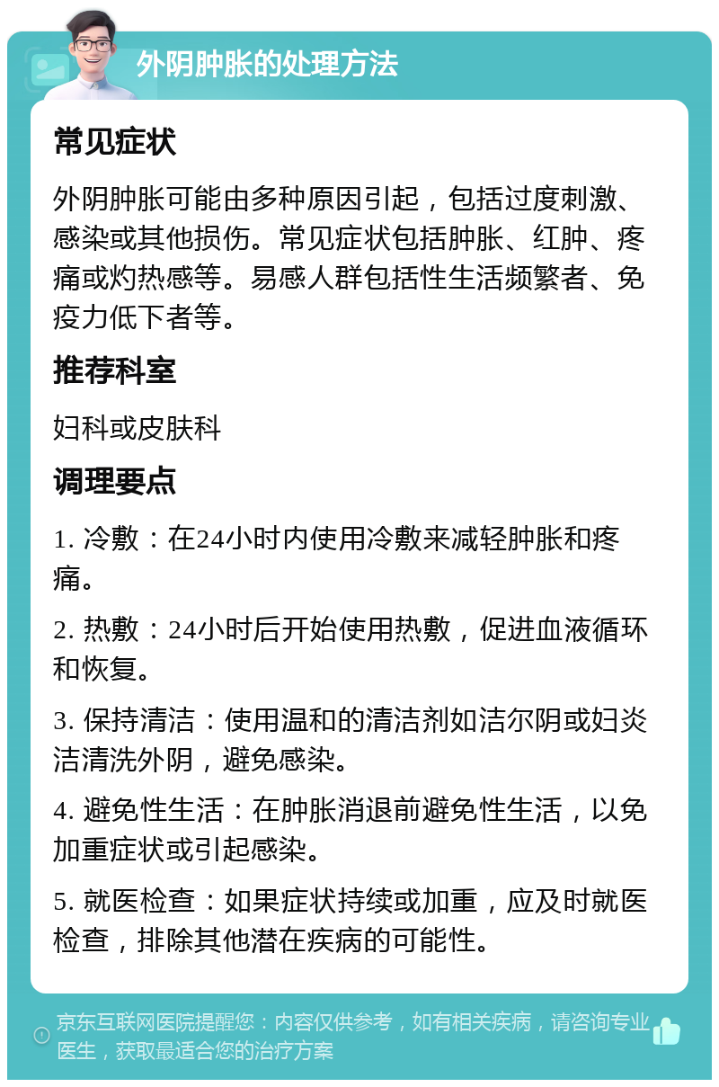 外阴肿胀的处理方法 常见症状 外阴肿胀可能由多种原因引起，包括过度刺激、感染或其他损伤。常见症状包括肿胀、红肿、疼痛或灼热感等。易感人群包括性生活频繁者、免疫力低下者等。 推荐科室 妇科或皮肤科 调理要点 1. 冷敷：在24小时内使用冷敷来减轻肿胀和疼痛。 2. 热敷：24小时后开始使用热敷，促进血液循环和恢复。 3. 保持清洁：使用温和的清洁剂如洁尔阴或妇炎洁清洗外阴，避免感染。 4. 避免性生活：在肿胀消退前避免性生活，以免加重症状或引起感染。 5. 就医检查：如果症状持续或加重，应及时就医检查，排除其他潜在疾病的可能性。