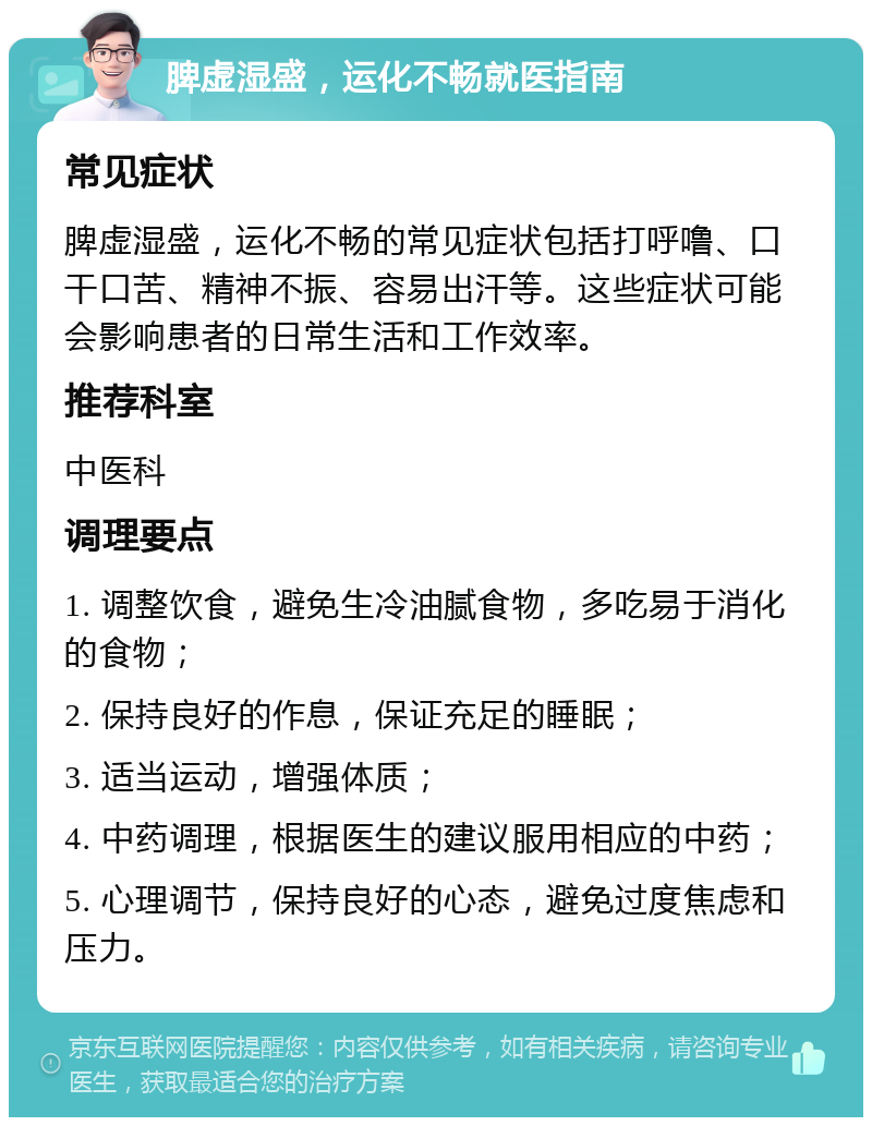 脾虚湿盛，运化不畅就医指南 常见症状 脾虚湿盛，运化不畅的常见症状包括打呼噜、口干口苦、精神不振、容易出汗等。这些症状可能会影响患者的日常生活和工作效率。 推荐科室 中医科 调理要点 1. 调整饮食，避免生冷油腻食物，多吃易于消化的食物； 2. 保持良好的作息，保证充足的睡眠； 3. 适当运动，增强体质； 4. 中药调理，根据医生的建议服用相应的中药； 5. 心理调节，保持良好的心态，避免过度焦虑和压力。