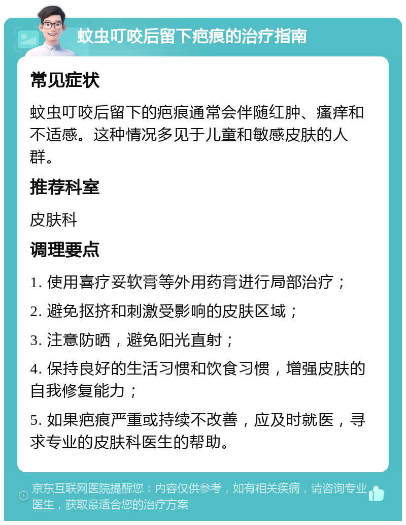 蚊虫叮咬后留下疤痕的治疗指南 常见症状 蚊虫叮咬后留下的疤痕通常会伴随红肿、瘙痒和不适感。这种情况多见于儿童和敏感皮肤的人群。 推荐科室 皮肤科 调理要点 1. 使用喜疗妥软膏等外用药膏进行局部治疗； 2. 避免抠挤和刺激受影响的皮肤区域； 3. 注意防晒，避免阳光直射； 4. 保持良好的生活习惯和饮食习惯，增强皮肤的自我修复能力； 5. 如果疤痕严重或持续不改善，应及时就医，寻求专业的皮肤科医生的帮助。