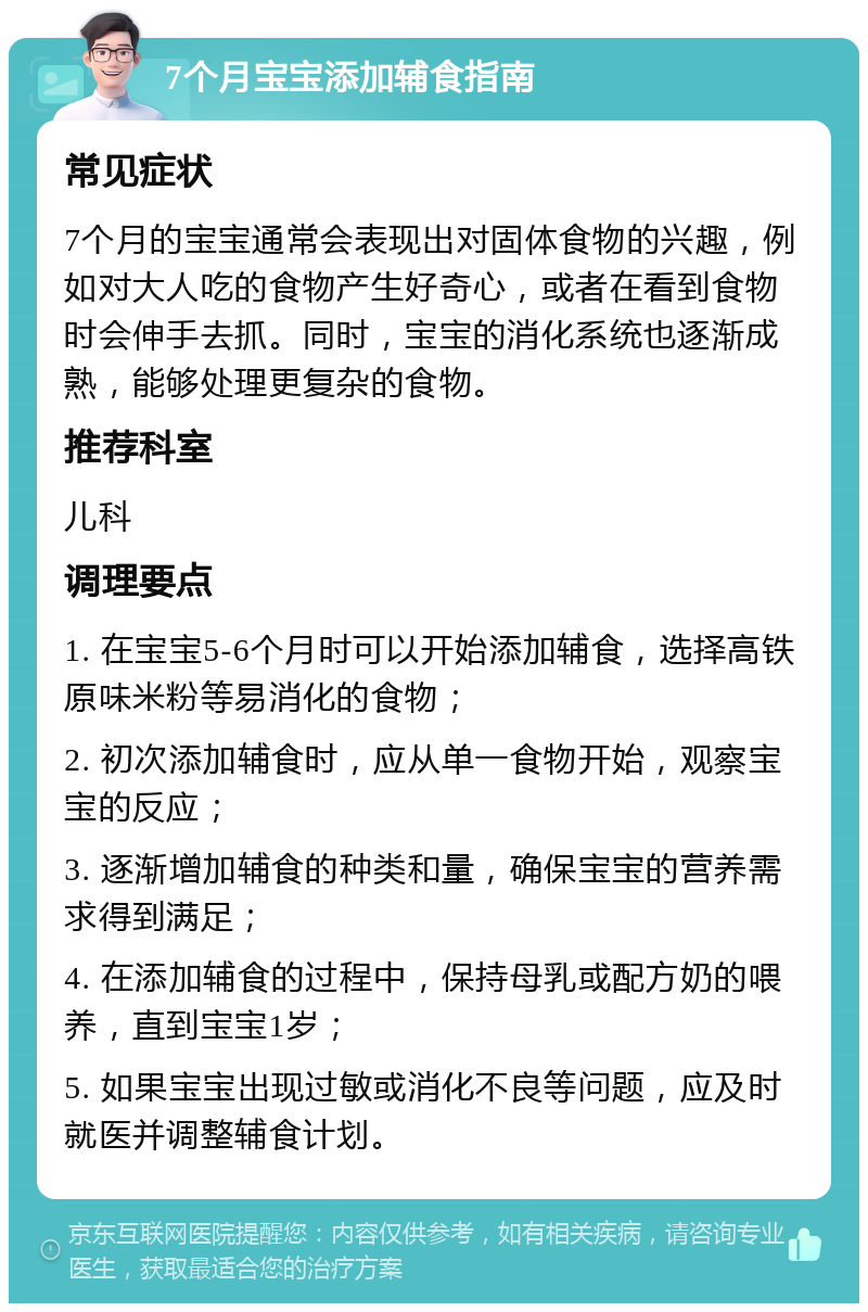 7个月宝宝添加辅食指南 常见症状 7个月的宝宝通常会表现出对固体食物的兴趣，例如对大人吃的食物产生好奇心，或者在看到食物时会伸手去抓。同时，宝宝的消化系统也逐渐成熟，能够处理更复杂的食物。 推荐科室 儿科 调理要点 1. 在宝宝5-6个月时可以开始添加辅食，选择高铁原味米粉等易消化的食物； 2. 初次添加辅食时，应从单一食物开始，观察宝宝的反应； 3. 逐渐增加辅食的种类和量，确保宝宝的营养需求得到满足； 4. 在添加辅食的过程中，保持母乳或配方奶的喂养，直到宝宝1岁； 5. 如果宝宝出现过敏或消化不良等问题，应及时就医并调整辅食计划。