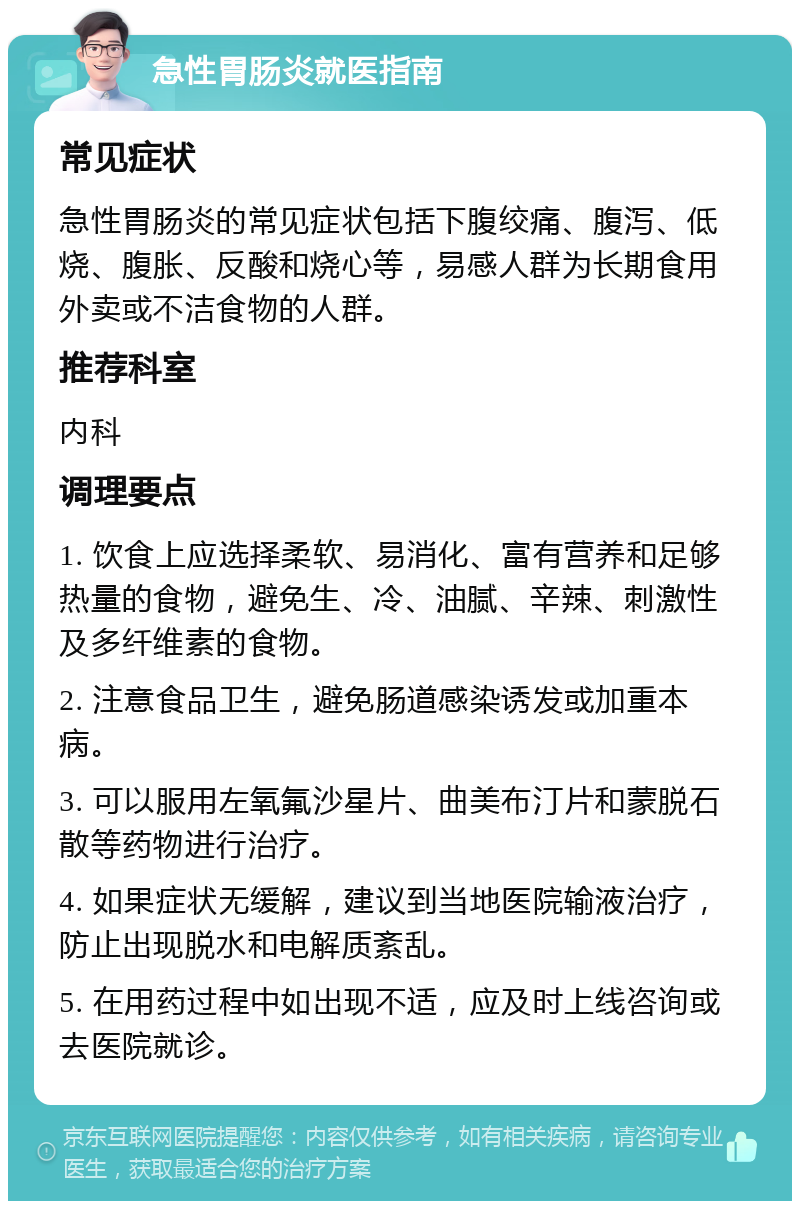 急性胃肠炎就医指南 常见症状 急性胃肠炎的常见症状包括下腹绞痛、腹泻、低烧、腹胀、反酸和烧心等，易感人群为长期食用外卖或不洁食物的人群。 推荐科室 内科 调理要点 1. 饮食上应选择柔软、易消化、富有营养和足够热量的食物，避免生、冷、油腻、辛辣、刺激性及多纤维素的食物。 2. 注意食品卫生，避免肠道感染诱发或加重本病。 3. 可以服用左氧氟沙星片、曲美布汀片和蒙脱石散等药物进行治疗。 4. 如果症状无缓解，建议到当地医院输液治疗，防止出现脱水和电解质紊乱。 5. 在用药过程中如出现不适，应及时上线咨询或去医院就诊。