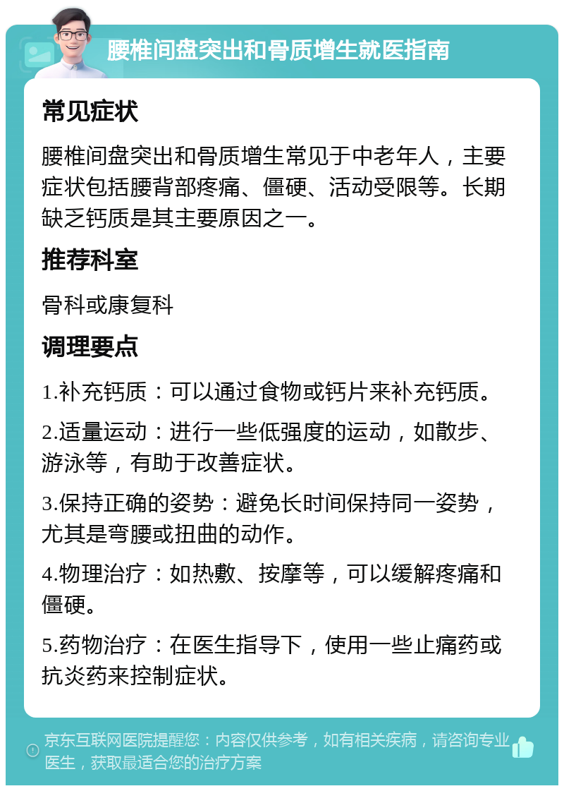 腰椎间盘突出和骨质增生就医指南 常见症状 腰椎间盘突出和骨质增生常见于中老年人，主要症状包括腰背部疼痛、僵硬、活动受限等。长期缺乏钙质是其主要原因之一。 推荐科室 骨科或康复科 调理要点 1.补充钙质：可以通过食物或钙片来补充钙质。 2.适量运动：进行一些低强度的运动，如散步、游泳等，有助于改善症状。 3.保持正确的姿势：避免长时间保持同一姿势，尤其是弯腰或扭曲的动作。 4.物理治疗：如热敷、按摩等，可以缓解疼痛和僵硬。 5.药物治疗：在医生指导下，使用一些止痛药或抗炎药来控制症状。