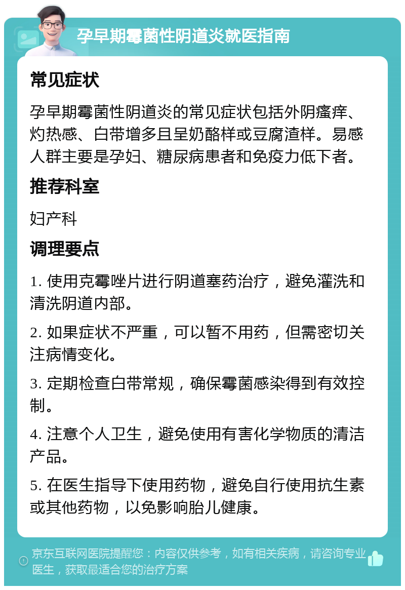 孕早期霉菌性阴道炎就医指南 常见症状 孕早期霉菌性阴道炎的常见症状包括外阴瘙痒、灼热感、白带增多且呈奶酪样或豆腐渣样。易感人群主要是孕妇、糖尿病患者和免疫力低下者。 推荐科室 妇产科 调理要点 1. 使用克霉唑片进行阴道塞药治疗，避免灌洗和清洗阴道内部。 2. 如果症状不严重，可以暂不用药，但需密切关注病情变化。 3. 定期检查白带常规，确保霉菌感染得到有效控制。 4. 注意个人卫生，避免使用有害化学物质的清洁产品。 5. 在医生指导下使用药物，避免自行使用抗生素或其他药物，以免影响胎儿健康。