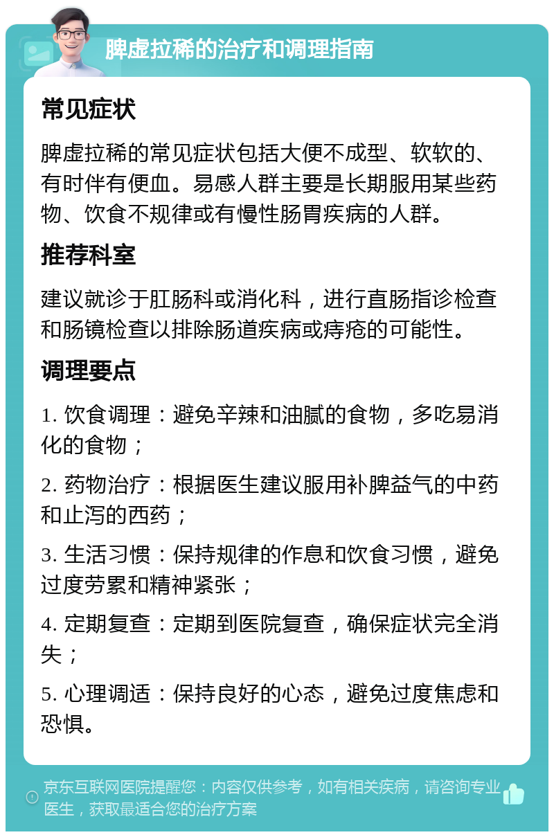 脾虚拉稀的治疗和调理指南 常见症状 脾虚拉稀的常见症状包括大便不成型、软软的、有时伴有便血。易感人群主要是长期服用某些药物、饮食不规律或有慢性肠胃疾病的人群。 推荐科室 建议就诊于肛肠科或消化科，进行直肠指诊检查和肠镜检查以排除肠道疾病或痔疮的可能性。 调理要点 1. 饮食调理：避免辛辣和油腻的食物，多吃易消化的食物； 2. 药物治疗：根据医生建议服用补脾益气的中药和止泻的西药； 3. 生活习惯：保持规律的作息和饮食习惯，避免过度劳累和精神紧张； 4. 定期复查：定期到医院复查，确保症状完全消失； 5. 心理调适：保持良好的心态，避免过度焦虑和恐惧。