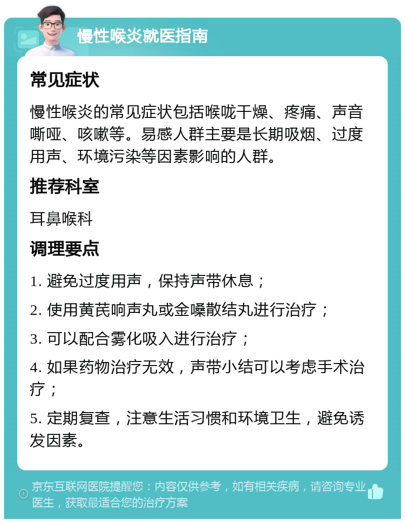 慢性喉炎就医指南 常见症状 慢性喉炎的常见症状包括喉咙干燥、疼痛、声音嘶哑、咳嗽等。易感人群主要是长期吸烟、过度用声、环境污染等因素影响的人群。 推荐科室 耳鼻喉科 调理要点 1. 避免过度用声，保持声带休息； 2. 使用黄芪响声丸或金嗓散结丸进行治疗； 3. 可以配合雾化吸入进行治疗； 4. 如果药物治疗无效，声带小结可以考虑手术治疗； 5. 定期复查，注意生活习惯和环境卫生，避免诱发因素。