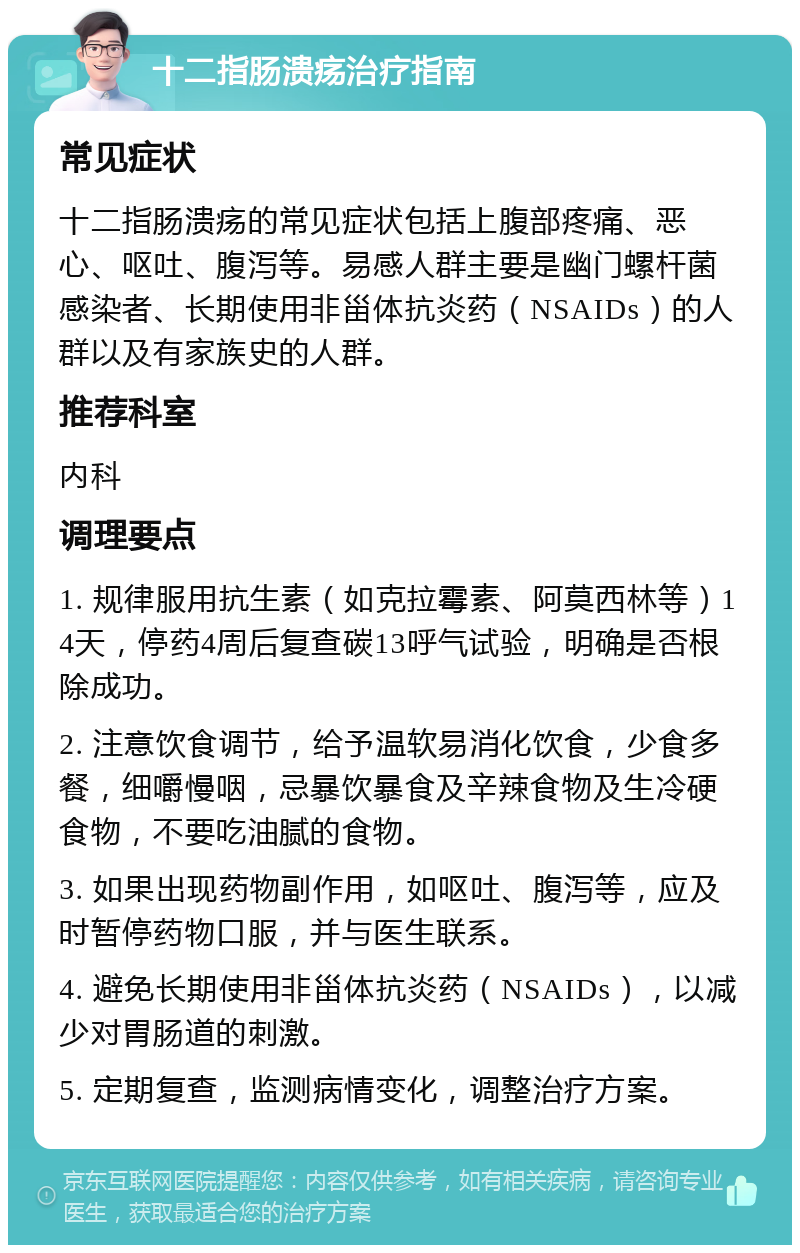 十二指肠溃疡治疗指南 常见症状 十二指肠溃疡的常见症状包括上腹部疼痛、恶心、呕吐、腹泻等。易感人群主要是幽门螺杆菌感染者、长期使用非甾体抗炎药（NSAIDs）的人群以及有家族史的人群。 推荐科室 内科 调理要点 1. 规律服用抗生素（如克拉霉素、阿莫西林等）14天，停药4周后复查碳13呼气试验，明确是否根除成功。 2. 注意饮食调节，给予温软易消化饮食，少食多餐，细嚼慢咽，忌暴饮暴食及辛辣食物及生冷硬食物，不要吃油腻的食物。 3. 如果出现药物副作用，如呕吐、腹泻等，应及时暂停药物口服，并与医生联系。 4. 避免长期使用非甾体抗炎药（NSAIDs），以减少对胃肠道的刺激。 5. 定期复查，监测病情变化，调整治疗方案。