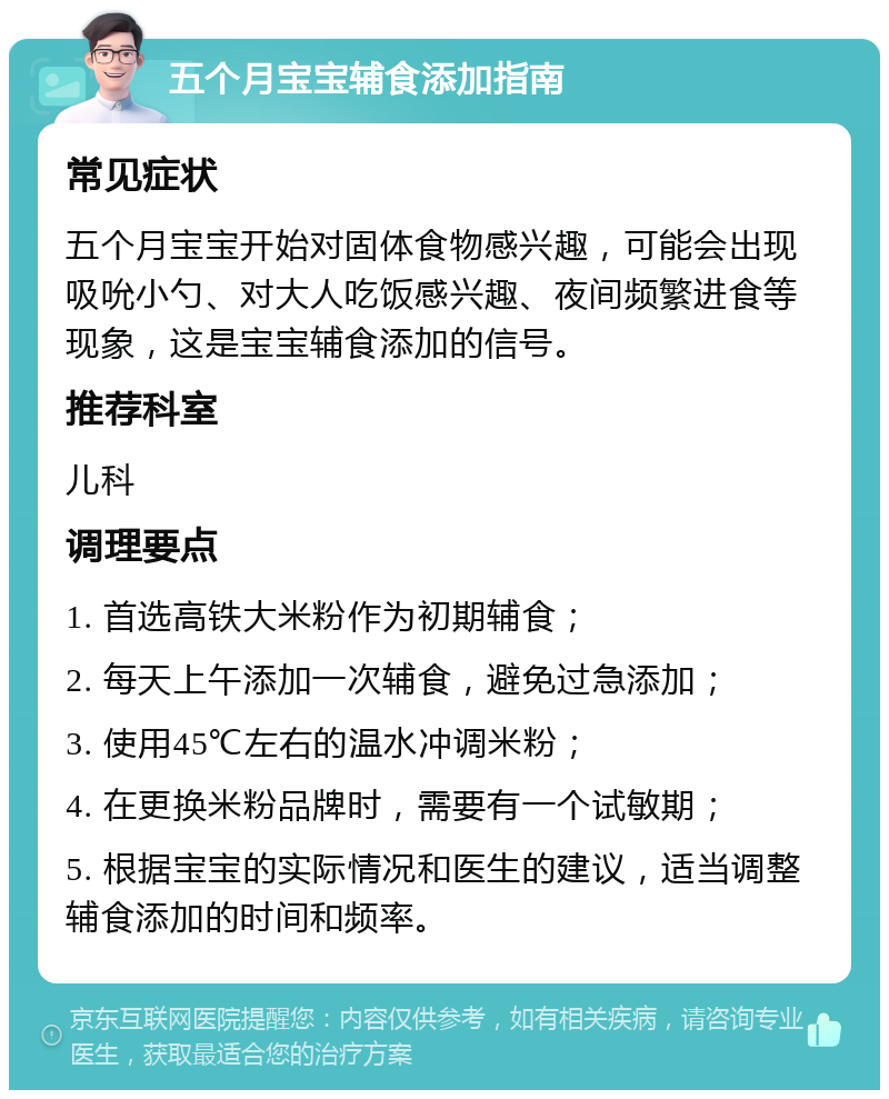 五个月宝宝辅食添加指南 常见症状 五个月宝宝开始对固体食物感兴趣，可能会出现吸吮小勺、对大人吃饭感兴趣、夜间频繁进食等现象，这是宝宝辅食添加的信号。 推荐科室 儿科 调理要点 1. 首选高铁大米粉作为初期辅食； 2. 每天上午添加一次辅食，避免过急添加； 3. 使用45℃左右的温水冲调米粉； 4. 在更换米粉品牌时，需要有一个试敏期； 5. 根据宝宝的实际情况和医生的建议，适当调整辅食添加的时间和频率。