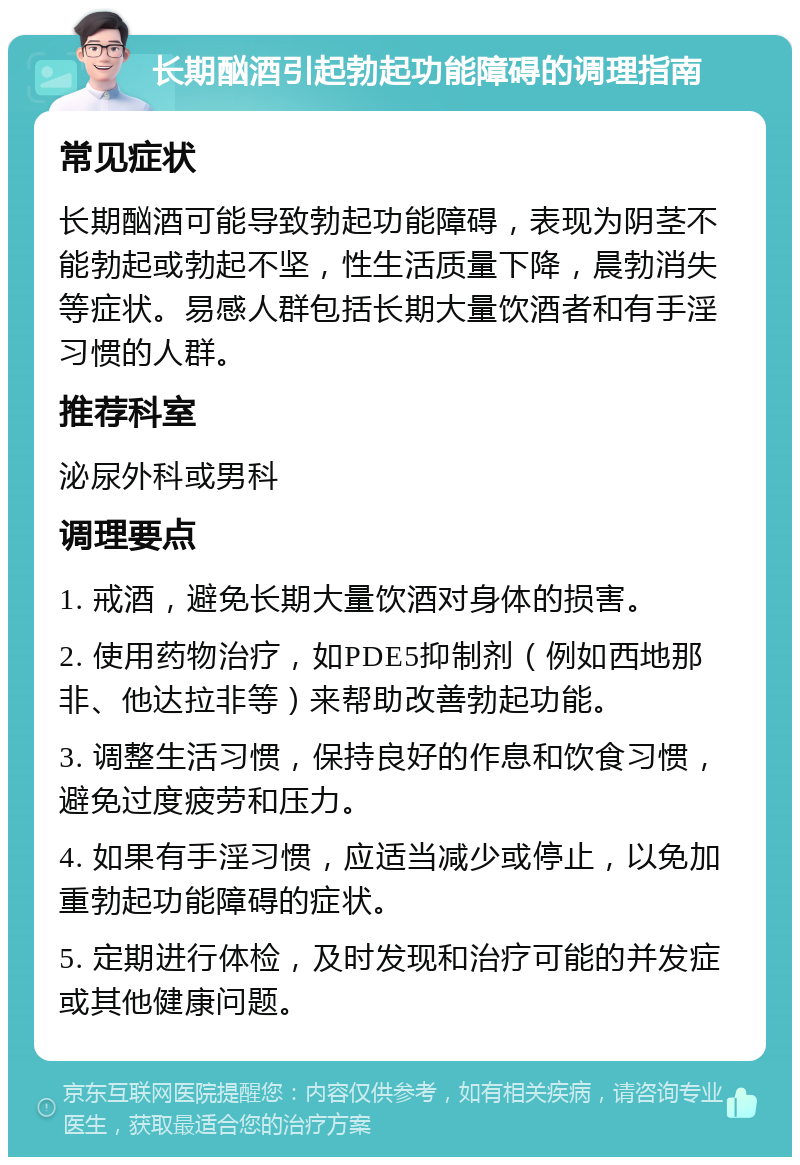 长期酗酒引起勃起功能障碍的调理指南 常见症状 长期酗酒可能导致勃起功能障碍，表现为阴茎不能勃起或勃起不坚，性生活质量下降，晨勃消失等症状。易感人群包括长期大量饮酒者和有手淫习惯的人群。 推荐科室 泌尿外科或男科 调理要点 1. 戒酒，避免长期大量饮酒对身体的损害。 2. 使用药物治疗，如PDE5抑制剂（例如西地那非、他达拉非等）来帮助改善勃起功能。 3. 调整生活习惯，保持良好的作息和饮食习惯，避免过度疲劳和压力。 4. 如果有手淫习惯，应适当减少或停止，以免加重勃起功能障碍的症状。 5. 定期进行体检，及时发现和治疗可能的并发症或其他健康问题。