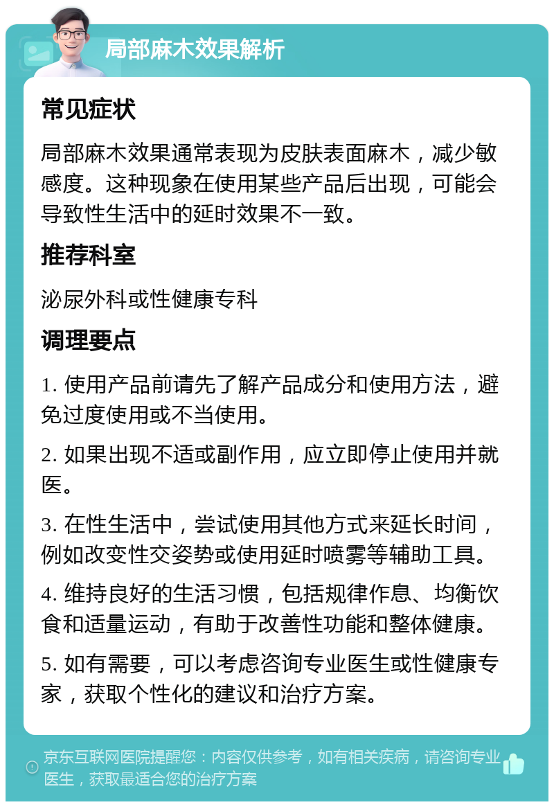 局部麻木效果解析 常见症状 局部麻木效果通常表现为皮肤表面麻木，减少敏感度。这种现象在使用某些产品后出现，可能会导致性生活中的延时效果不一致。 推荐科室 泌尿外科或性健康专科 调理要点 1. 使用产品前请先了解产品成分和使用方法，避免过度使用或不当使用。 2. 如果出现不适或副作用，应立即停止使用并就医。 3. 在性生活中，尝试使用其他方式来延长时间，例如改变性交姿势或使用延时喷雾等辅助工具。 4. 维持良好的生活习惯，包括规律作息、均衡饮食和适量运动，有助于改善性功能和整体健康。 5. 如有需要，可以考虑咨询专业医生或性健康专家，获取个性化的建议和治疗方案。