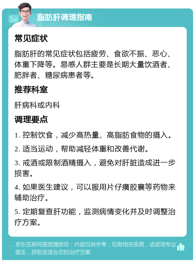 脂肪肝调理指南 常见症状 脂肪肝的常见症状包括疲劳、食欲不振、恶心、体重下降等。易感人群主要是长期大量饮酒者、肥胖者、糖尿病患者等。 推荐科室 肝病科或内科 调理要点 1. 控制饮食，减少高热量、高脂肪食物的摄入。 2. 适当运动，帮助减轻体重和改善代谢。 3. 戒酒或限制酒精摄入，避免对肝脏造成进一步损害。 4. 如果医生建议，可以服用片仔癀胶襄等药物来辅助治疗。 5. 定期复查肝功能，监测病情变化并及时调整治疗方案。