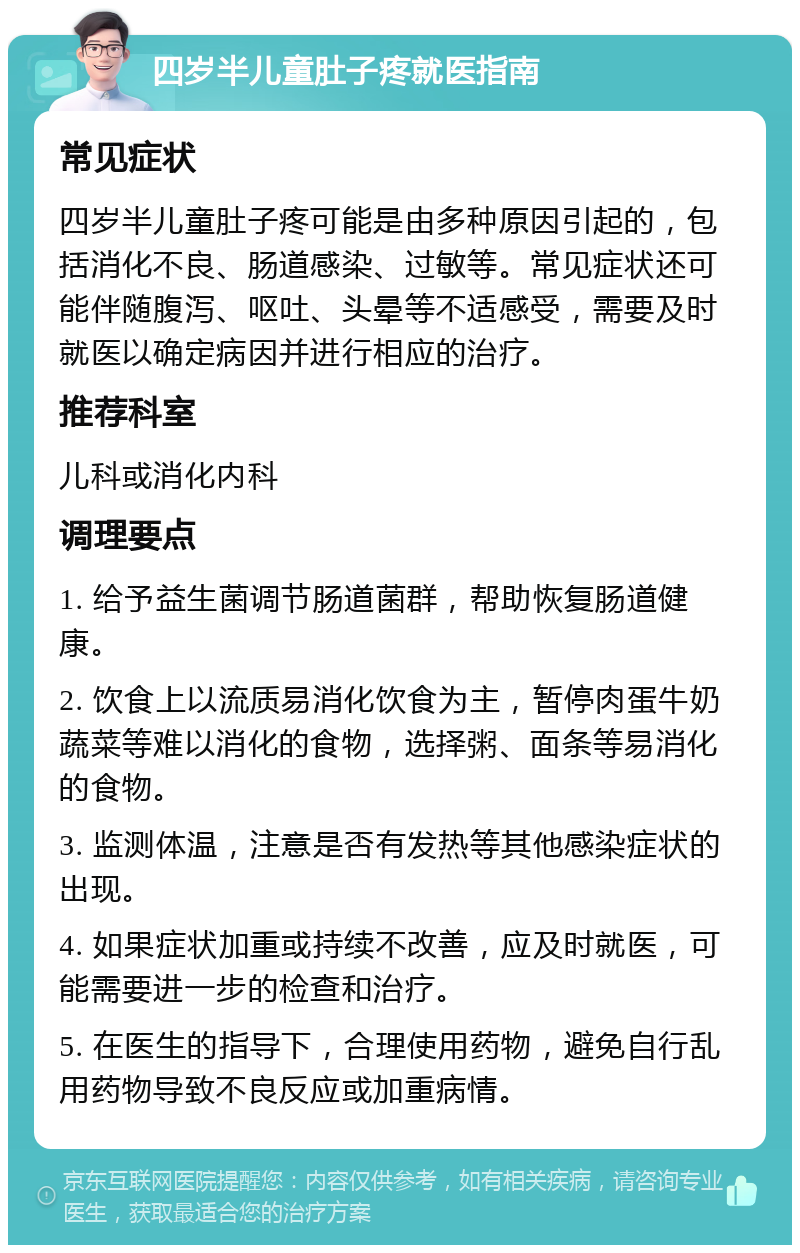 四岁半儿童肚子疼就医指南 常见症状 四岁半儿童肚子疼可能是由多种原因引起的，包括消化不良、肠道感染、过敏等。常见症状还可能伴随腹泻、呕吐、头晕等不适感受，需要及时就医以确定病因并进行相应的治疗。 推荐科室 儿科或消化内科 调理要点 1. 给予益生菌调节肠道菌群，帮助恢复肠道健康。 2. 饮食上以流质易消化饮食为主，暂停肉蛋牛奶蔬菜等难以消化的食物，选择粥、面条等易消化的食物。 3. 监测体温，注意是否有发热等其他感染症状的出现。 4. 如果症状加重或持续不改善，应及时就医，可能需要进一步的检查和治疗。 5. 在医生的指导下，合理使用药物，避免自行乱用药物导致不良反应或加重病情。