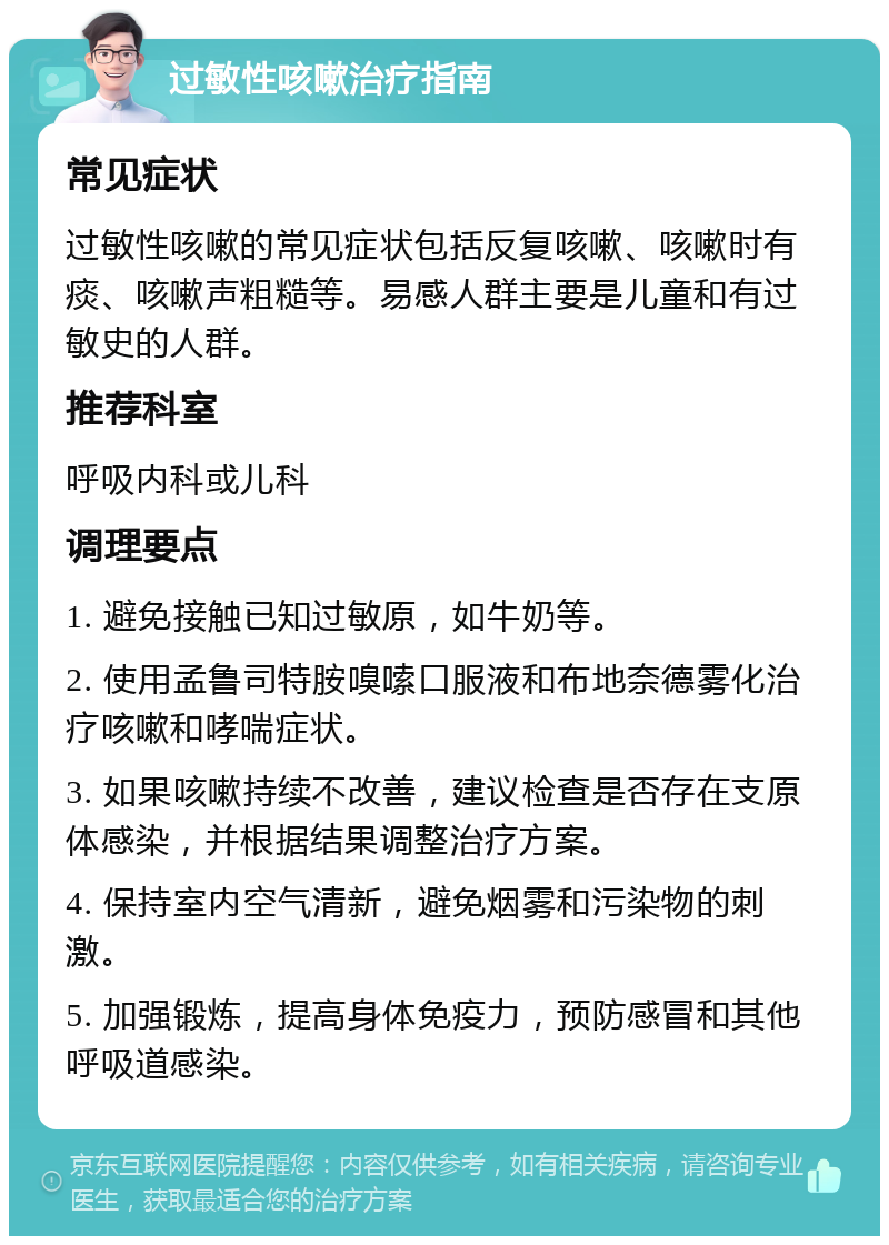 过敏性咳嗽治疗指南 常见症状 过敏性咳嗽的常见症状包括反复咳嗽、咳嗽时有痰、咳嗽声粗糙等。易感人群主要是儿童和有过敏史的人群。 推荐科室 呼吸内科或儿科 调理要点 1. 避免接触已知过敏原，如牛奶等。 2. 使用孟鲁司特胺嗅嗦口服液和布地奈德雾化治疗咳嗽和哮喘症状。 3. 如果咳嗽持续不改善，建议检查是否存在支原体感染，并根据结果调整治疗方案。 4. 保持室内空气清新，避免烟雾和污染物的刺激。 5. 加强锻炼，提高身体免疫力，预防感冒和其他呼吸道感染。