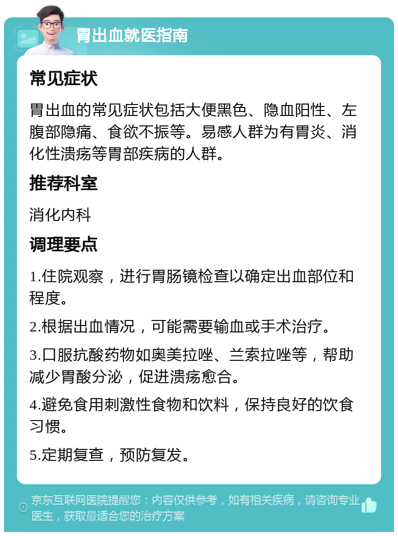 胃出血就医指南 常见症状 胃出血的常见症状包括大便黑色、隐血阳性、左腹部隐痛、食欲不振等。易感人群为有胃炎、消化性溃疡等胃部疾病的人群。 推荐科室 消化内科 调理要点 1.住院观察，进行胃肠镜检查以确定出血部位和程度。 2.根据出血情况，可能需要输血或手术治疗。 3.口服抗酸药物如奥美拉唑、兰索拉唑等，帮助减少胃酸分泌，促进溃疡愈合。 4.避免食用刺激性食物和饮料，保持良好的饮食习惯。 5.定期复查，预防复发。