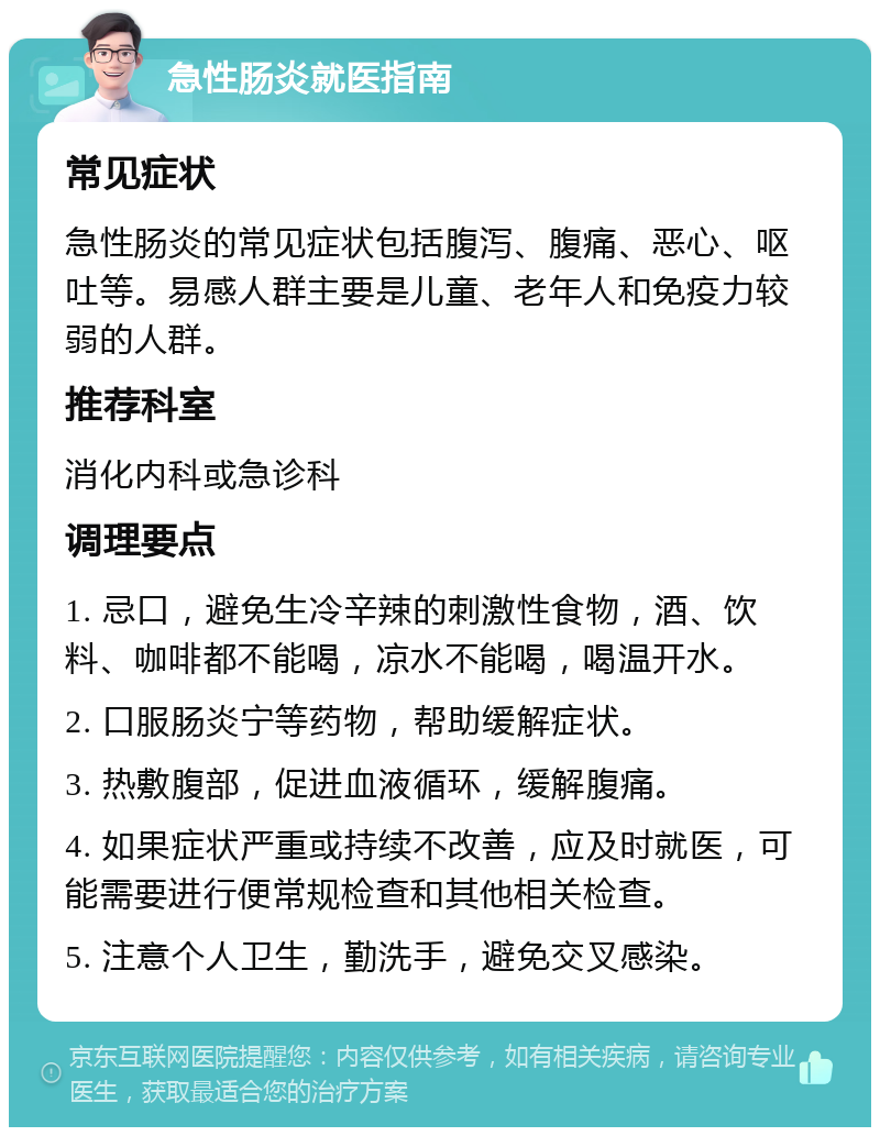 急性肠炎就医指南 常见症状 急性肠炎的常见症状包括腹泻、腹痛、恶心、呕吐等。易感人群主要是儿童、老年人和免疫力较弱的人群。 推荐科室 消化内科或急诊科 调理要点 1. 忌口，避免生冷辛辣的刺激性食物，酒、饮料、咖啡都不能喝，凉水不能喝，喝温开水。 2. 口服肠炎宁等药物，帮助缓解症状。 3. 热敷腹部，促进血液循环，缓解腹痛。 4. 如果症状严重或持续不改善，应及时就医，可能需要进行便常规检查和其他相关检查。 5. 注意个人卫生，勤洗手，避免交叉感染。