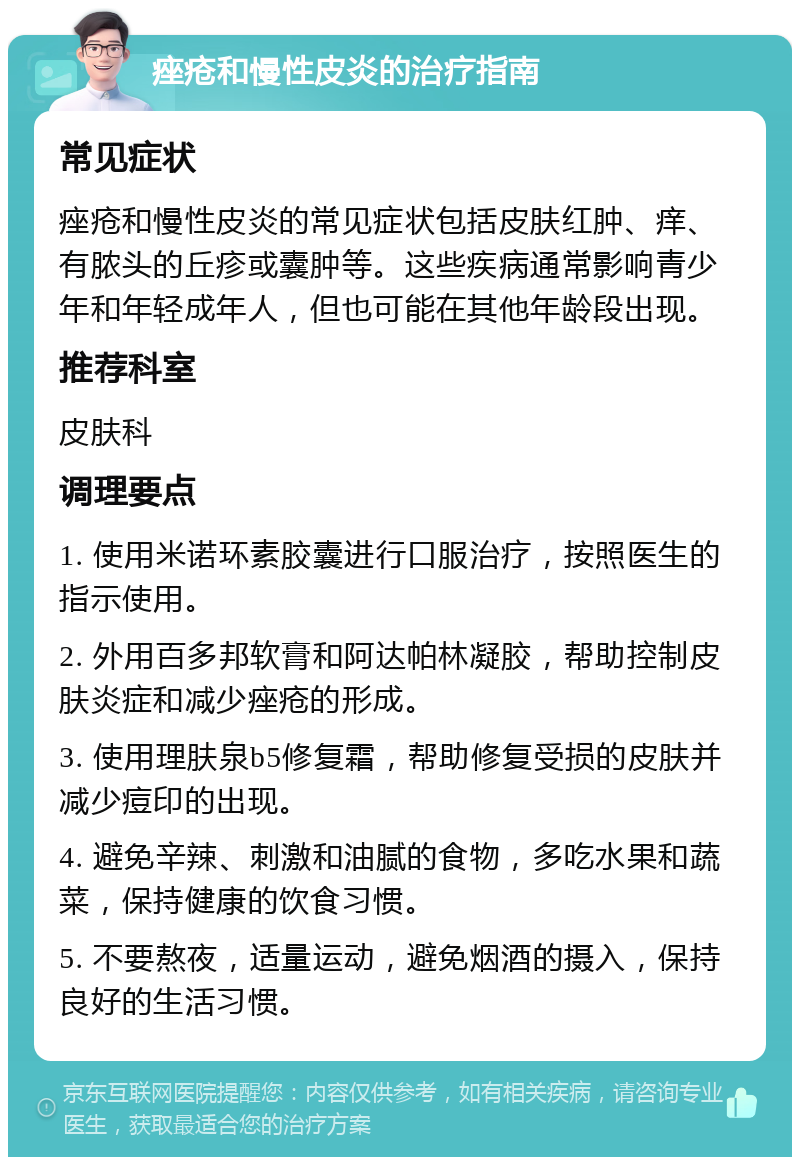 痤疮和慢性皮炎的治疗指南 常见症状 痤疮和慢性皮炎的常见症状包括皮肤红肿、痒、有脓头的丘疹或囊肿等。这些疾病通常影响青少年和年轻成年人，但也可能在其他年龄段出现。 推荐科室 皮肤科 调理要点 1. 使用米诺环素胶囊进行口服治疗，按照医生的指示使用。 2. 外用百多邦软膏和阿达帕林凝胶，帮助控制皮肤炎症和减少痤疮的形成。 3. 使用理肤泉b5修复霜，帮助修复受损的皮肤并减少痘印的出现。 4. 避免辛辣、刺激和油腻的食物，多吃水果和蔬菜，保持健康的饮食习惯。 5. 不要熬夜，适量运动，避免烟酒的摄入，保持良好的生活习惯。