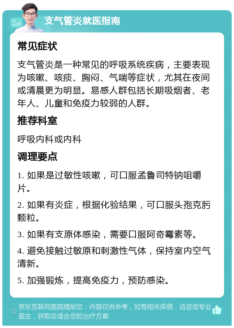 支气管炎就医指南 常见症状 支气管炎是一种常见的呼吸系统疾病，主要表现为咳嗽、咳痰、胸闷、气喘等症状，尤其在夜间或清晨更为明显。易感人群包括长期吸烟者、老年人、儿童和免疫力较弱的人群。 推荐科室 呼吸内科或内科 调理要点 1. 如果是过敏性咳嗽，可口服孟鲁司特钠咀嚼片。 2. 如果有炎症，根据化验结果，可口服头孢克肟颗粒。 3. 如果有支原体感染，需要口服阿奇霉素等。 4. 避免接触过敏原和刺激性气体，保持室内空气清新。 5. 加强锻炼，提高免疫力，预防感染。