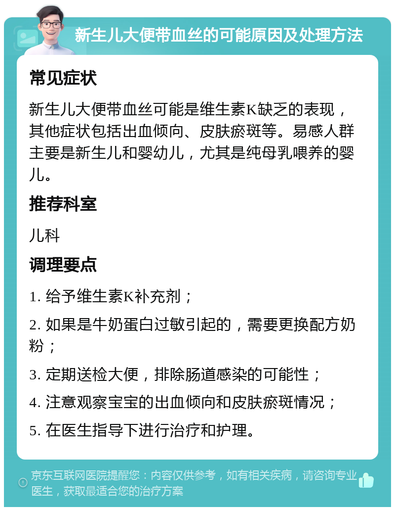 新生儿大便带血丝的可能原因及处理方法 常见症状 新生儿大便带血丝可能是维生素K缺乏的表现，其他症状包括出血倾向、皮肤瘀斑等。易感人群主要是新生儿和婴幼儿，尤其是纯母乳喂养的婴儿。 推荐科室 儿科 调理要点 1. 给予维生素K补充剂； 2. 如果是牛奶蛋白过敏引起的，需要更换配方奶粉； 3. 定期送检大便，排除肠道感染的可能性； 4. 注意观察宝宝的出血倾向和皮肤瘀斑情况； 5. 在医生指导下进行治疗和护理。