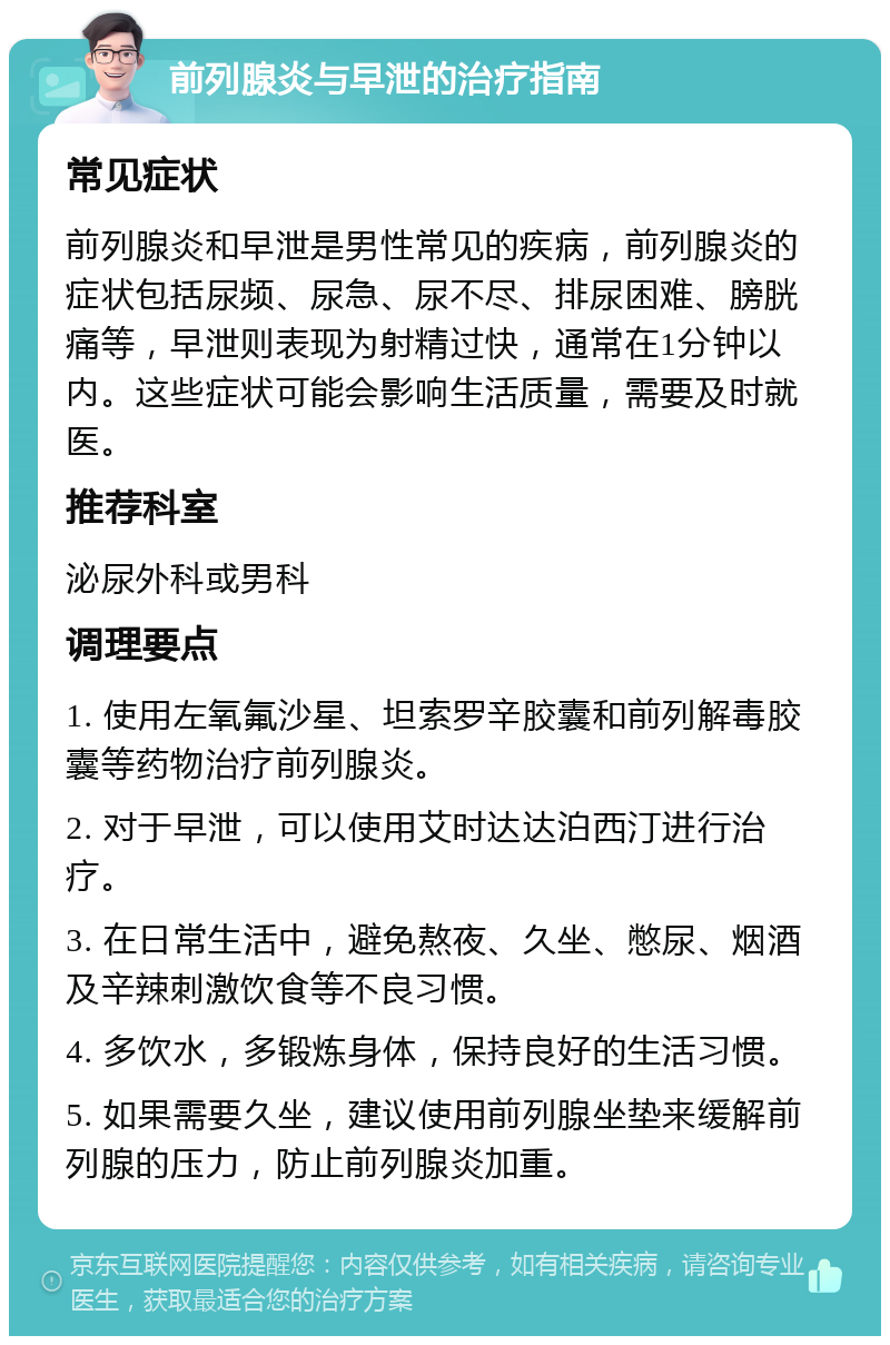 前列腺炎与早泄的治疗指南 常见症状 前列腺炎和早泄是男性常见的疾病，前列腺炎的症状包括尿频、尿急、尿不尽、排尿困难、膀胱痛等，早泄则表现为射精过快，通常在1分钟以内。这些症状可能会影响生活质量，需要及时就医。 推荐科室 泌尿外科或男科 调理要点 1. 使用左氧氟沙星、坦索罗辛胶囊和前列解毒胶囊等药物治疗前列腺炎。 2. 对于早泄，可以使用艾时达达泊西汀进行治疗。 3. 在日常生活中，避免熬夜、久坐、憋尿、烟酒及辛辣刺激饮食等不良习惯。 4. 多饮水，多锻炼身体，保持良好的生活习惯。 5. 如果需要久坐，建议使用前列腺坐垫来缓解前列腺的压力，防止前列腺炎加重。