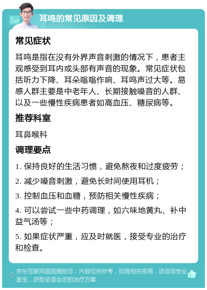 耳鸣的常见原因及调理 常见症状 耳鸣是指在没有外界声音刺激的情况下，患者主观感受到耳内或头部有声音的现象。常见症状包括听力下降、耳朵嗡嗡作响、耳鸣声过大等。易感人群主要是中老年人、长期接触噪音的人群、以及一些慢性疾病患者如高血压、糖尿病等。 推荐科室 耳鼻喉科 调理要点 1. 保持良好的生活习惯，避免熬夜和过度疲劳； 2. 减少噪音刺激，避免长时间使用耳机； 3. 控制血压和血糖，预防相关慢性疾病； 4. 可以尝试一些中药调理，如六味地黄丸、补中益气汤等； 5. 如果症状严重，应及时就医，接受专业的治疗和检查。