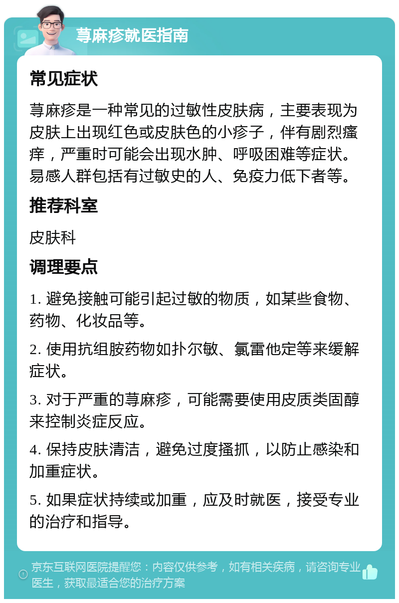 荨麻疹就医指南 常见症状 荨麻疹是一种常见的过敏性皮肤病，主要表现为皮肤上出现红色或皮肤色的小疹子，伴有剧烈瘙痒，严重时可能会出现水肿、呼吸困难等症状。易感人群包括有过敏史的人、免疫力低下者等。 推荐科室 皮肤科 调理要点 1. 避免接触可能引起过敏的物质，如某些食物、药物、化妆品等。 2. 使用抗组胺药物如扑尔敏、氯雷他定等来缓解症状。 3. 对于严重的荨麻疹，可能需要使用皮质类固醇来控制炎症反应。 4. 保持皮肤清洁，避免过度搔抓，以防止感染和加重症状。 5. 如果症状持续或加重，应及时就医，接受专业的治疗和指导。