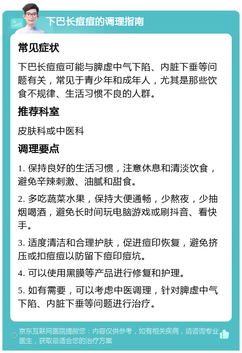 下巴长痘痘的调理指南 常见症状 下巴长痘痘可能与脾虚中气下陷、内脏下垂等问题有关，常见于青少年和成年人，尤其是那些饮食不规律、生活习惯不良的人群。 推荐科室 皮肤科或中医科 调理要点 1. 保持良好的生活习惯，注意休息和清淡饮食，避免辛辣刺激、油腻和甜食。 2. 多吃蔬菜水果，保持大便通畅，少熬夜，少抽烟喝酒，避免长时间玩电脑游戏或刷抖音、看快手。 3. 适度清洁和合理护肤，促进痘印恢复，避免挤压或扣痘痘以防留下痘印痘坑。 4. 可以使用黑膜等产品进行修复和护理。 5. 如有需要，可以考虑中医调理，针对脾虚中气下陷、内脏下垂等问题进行治疗。