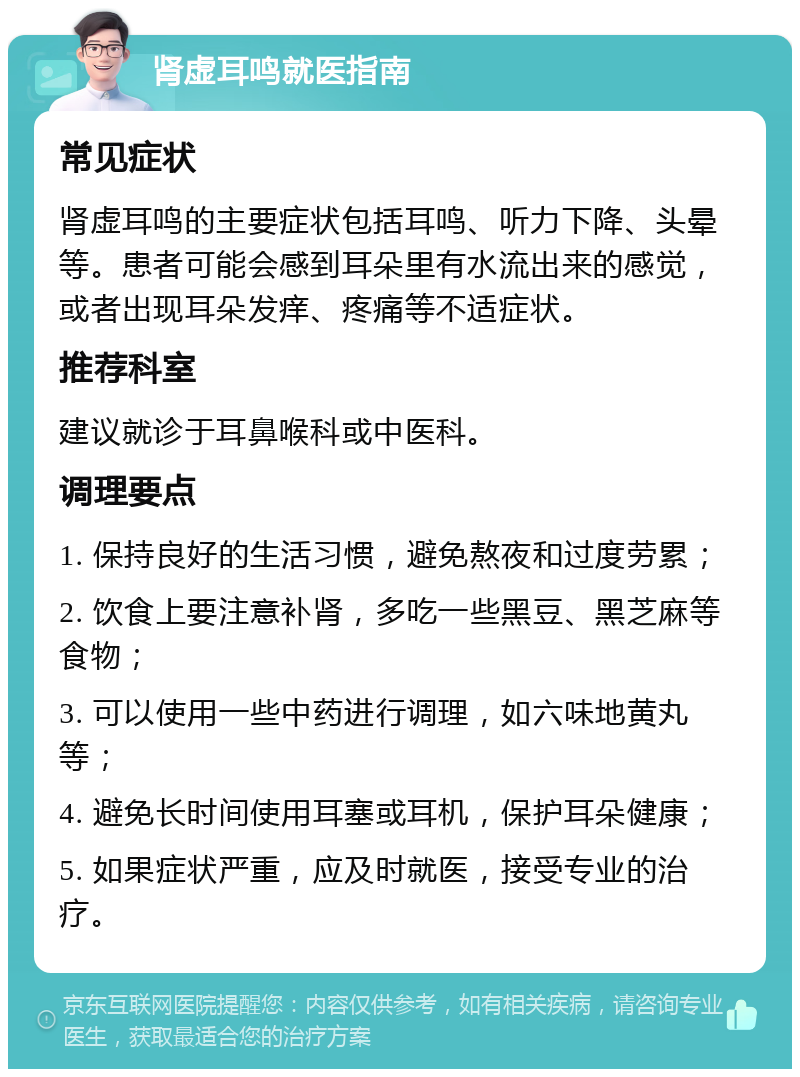 肾虚耳鸣就医指南 常见症状 肾虚耳鸣的主要症状包括耳鸣、听力下降、头晕等。患者可能会感到耳朵里有水流出来的感觉，或者出现耳朵发痒、疼痛等不适症状。 推荐科室 建议就诊于耳鼻喉科或中医科。 调理要点 1. 保持良好的生活习惯，避免熬夜和过度劳累； 2. 饮食上要注意补肾，多吃一些黑豆、黑芝麻等食物； 3. 可以使用一些中药进行调理，如六味地黄丸等； 4. 避免长时间使用耳塞或耳机，保护耳朵健康； 5. 如果症状严重，应及时就医，接受专业的治疗。