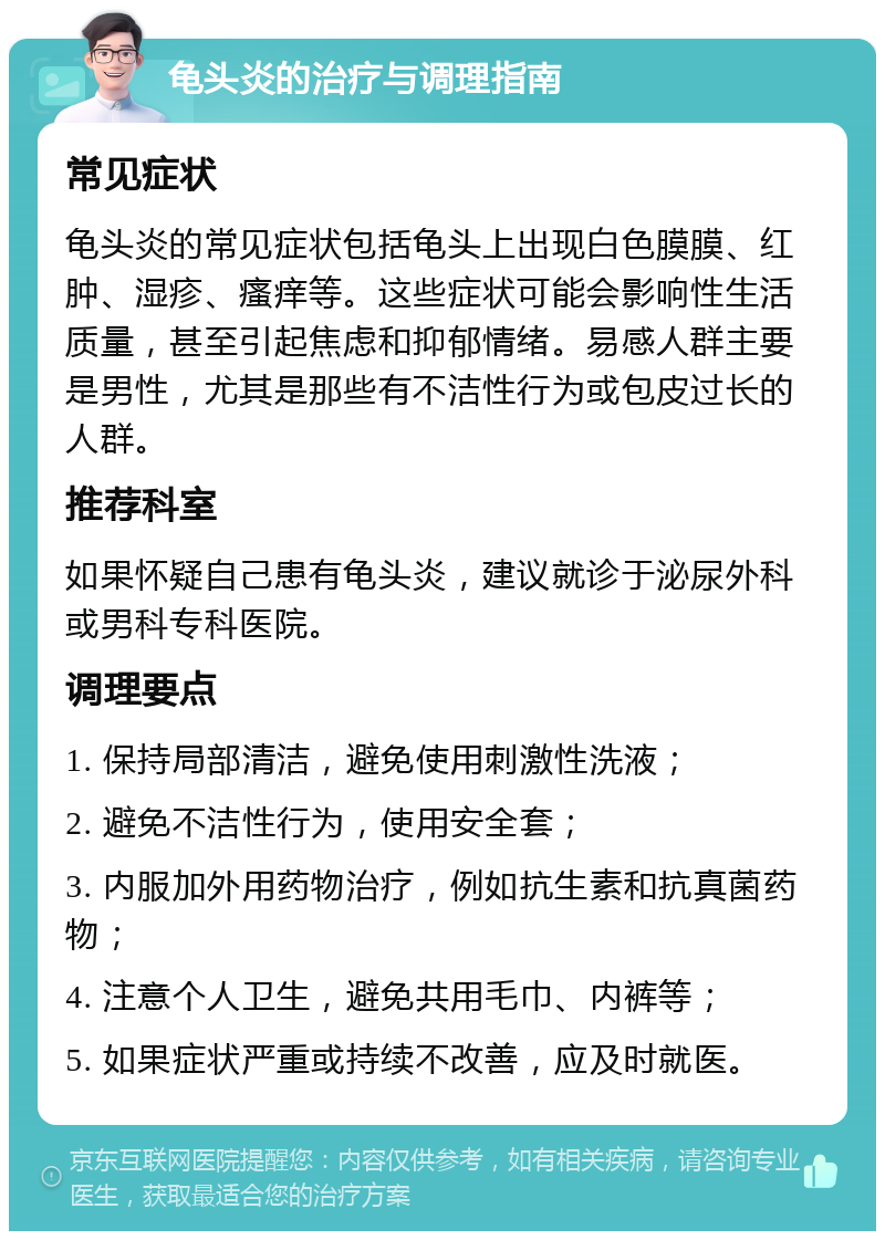 龟头炎的治疗与调理指南 常见症状 龟头炎的常见症状包括龟头上出现白色膜膜、红肿、湿疹、瘙痒等。这些症状可能会影响性生活质量，甚至引起焦虑和抑郁情绪。易感人群主要是男性，尤其是那些有不洁性行为或包皮过长的人群。 推荐科室 如果怀疑自己患有龟头炎，建议就诊于泌尿外科或男科专科医院。 调理要点 1. 保持局部清洁，避免使用刺激性洗液； 2. 避免不洁性行为，使用安全套； 3. 内服加外用药物治疗，例如抗生素和抗真菌药物； 4. 注意个人卫生，避免共用毛巾、内裤等； 5. 如果症状严重或持续不改善，应及时就医。