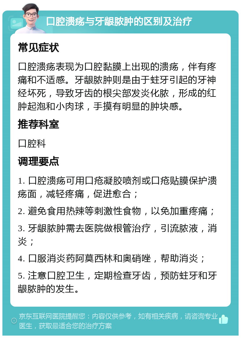 口腔溃疡与牙龈脓肿的区别及治疗 常见症状 口腔溃疡表现为口腔黏膜上出现的溃疡，伴有疼痛和不适感。牙龈脓肿则是由于蛀牙引起的牙神经坏死，导致牙齿的根尖部发炎化脓，形成的红肿起泡和小肉球，手摸有明显的肿块感。 推荐科室 口腔科 调理要点 1. 口腔溃疡可用口疮凝胶喷剂或口疮贴膜保护溃疡面，减轻疼痛，促进愈合； 2. 避免食用热辣等刺激性食物，以免加重疼痛； 3. 牙龈脓肿需去医院做根管治疗，引流脓液，消炎； 4. 口服消炎药阿莫西林和奥硝唑，帮助消炎； 5. 注意口腔卫生，定期检查牙齿，预防蛀牙和牙龈脓肿的发生。