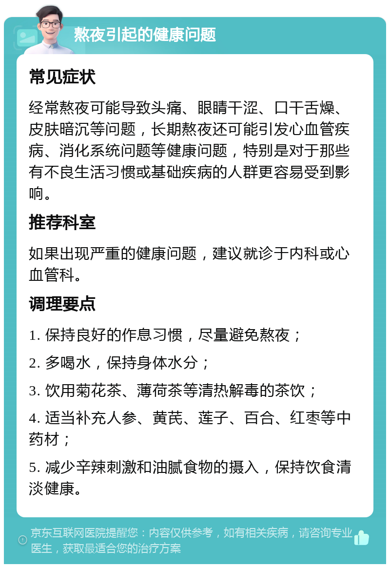 熬夜引起的健康问题 常见症状 经常熬夜可能导致头痛、眼睛干涩、口干舌燥、皮肤暗沉等问题，长期熬夜还可能引发心血管疾病、消化系统问题等健康问题，特别是对于那些有不良生活习惯或基础疾病的人群更容易受到影响。 推荐科室 如果出现严重的健康问题，建议就诊于内科或心血管科。 调理要点 1. 保持良好的作息习惯，尽量避免熬夜； 2. 多喝水，保持身体水分； 3. 饮用菊花茶、薄荷茶等清热解毒的茶饮； 4. 适当补充人参、黄芪、莲子、百合、红枣等中药材； 5. 减少辛辣刺激和油腻食物的摄入，保持饮食清淡健康。