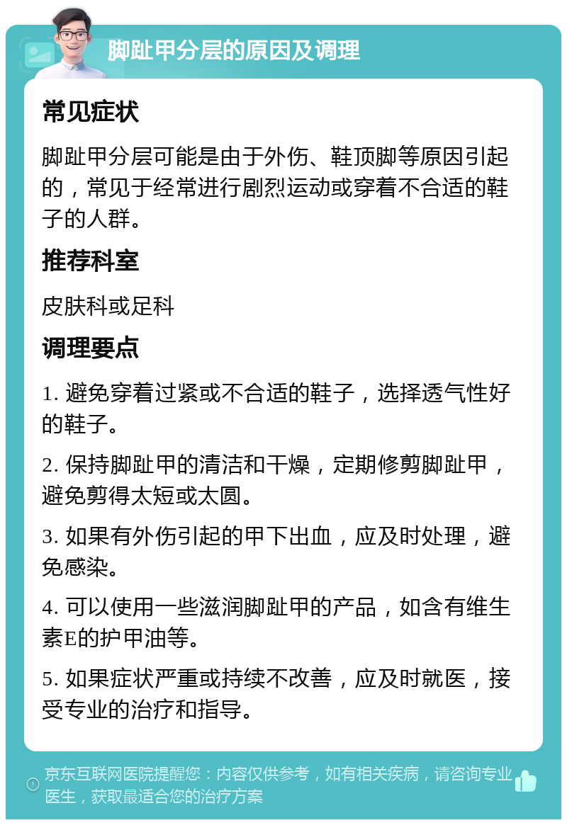 脚趾甲分层的原因及调理 常见症状 脚趾甲分层可能是由于外伤、鞋顶脚等原因引起的，常见于经常进行剧烈运动或穿着不合适的鞋子的人群。 推荐科室 皮肤科或足科 调理要点 1. 避免穿着过紧或不合适的鞋子，选择透气性好的鞋子。 2. 保持脚趾甲的清洁和干燥，定期修剪脚趾甲，避免剪得太短或太圆。 3. 如果有外伤引起的甲下出血，应及时处理，避免感染。 4. 可以使用一些滋润脚趾甲的产品，如含有维生素E的护甲油等。 5. 如果症状严重或持续不改善，应及时就医，接受专业的治疗和指导。