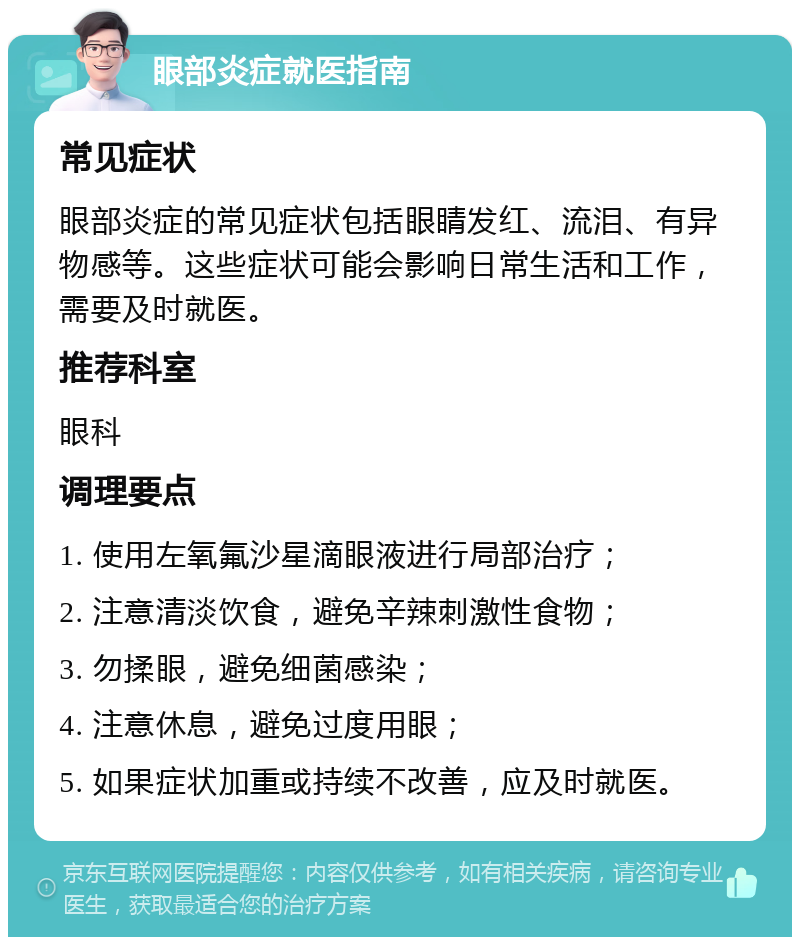 眼部炎症就医指南 常见症状 眼部炎症的常见症状包括眼睛发红、流泪、有异物感等。这些症状可能会影响日常生活和工作，需要及时就医。 推荐科室 眼科 调理要点 1. 使用左氧氟沙星滴眼液进行局部治疗； 2. 注意清淡饮食，避免辛辣刺激性食物； 3. 勿揉眼，避免细菌感染； 4. 注意休息，避免过度用眼； 5. 如果症状加重或持续不改善，应及时就医。