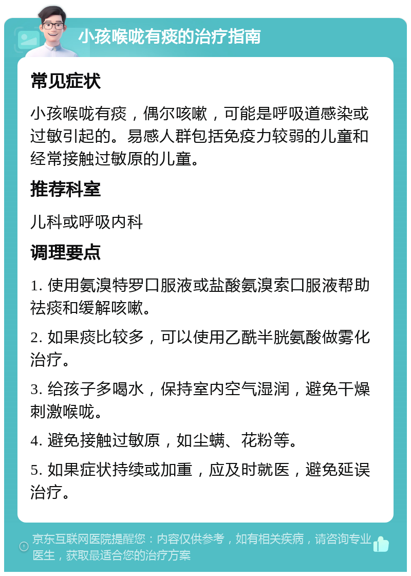 小孩喉咙有痰的治疗指南 常见症状 小孩喉咙有痰，偶尔咳嗽，可能是呼吸道感染或过敏引起的。易感人群包括免疫力较弱的儿童和经常接触过敏原的儿童。 推荐科室 儿科或呼吸内科 调理要点 1. 使用氨溴特罗口服液或盐酸氨溴索口服液帮助祛痰和缓解咳嗽。 2. 如果痰比较多，可以使用乙酰半胱氨酸做雾化治疗。 3. 给孩子多喝水，保持室内空气湿润，避免干燥刺激喉咙。 4. 避免接触过敏原，如尘螨、花粉等。 5. 如果症状持续或加重，应及时就医，避免延误治疗。