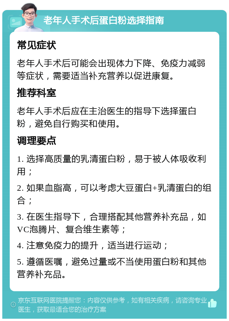 老年人手术后蛋白粉选择指南 常见症状 老年人手术后可能会出现体力下降、免疫力减弱等症状，需要适当补充营养以促进康复。 推荐科室 老年人手术后应在主治医生的指导下选择蛋白粉，避免自行购买和使用。 调理要点 1. 选择高质量的乳清蛋白粉，易于被人体吸收利用； 2. 如果血脂高，可以考虑大豆蛋白+乳清蛋白的组合； 3. 在医生指导下，合理搭配其他营养补充品，如VC泡腾片、复合维生素等； 4. 注意免疫力的提升，适当进行运动； 5. 遵循医嘱，避免过量或不当使用蛋白粉和其他营养补充品。