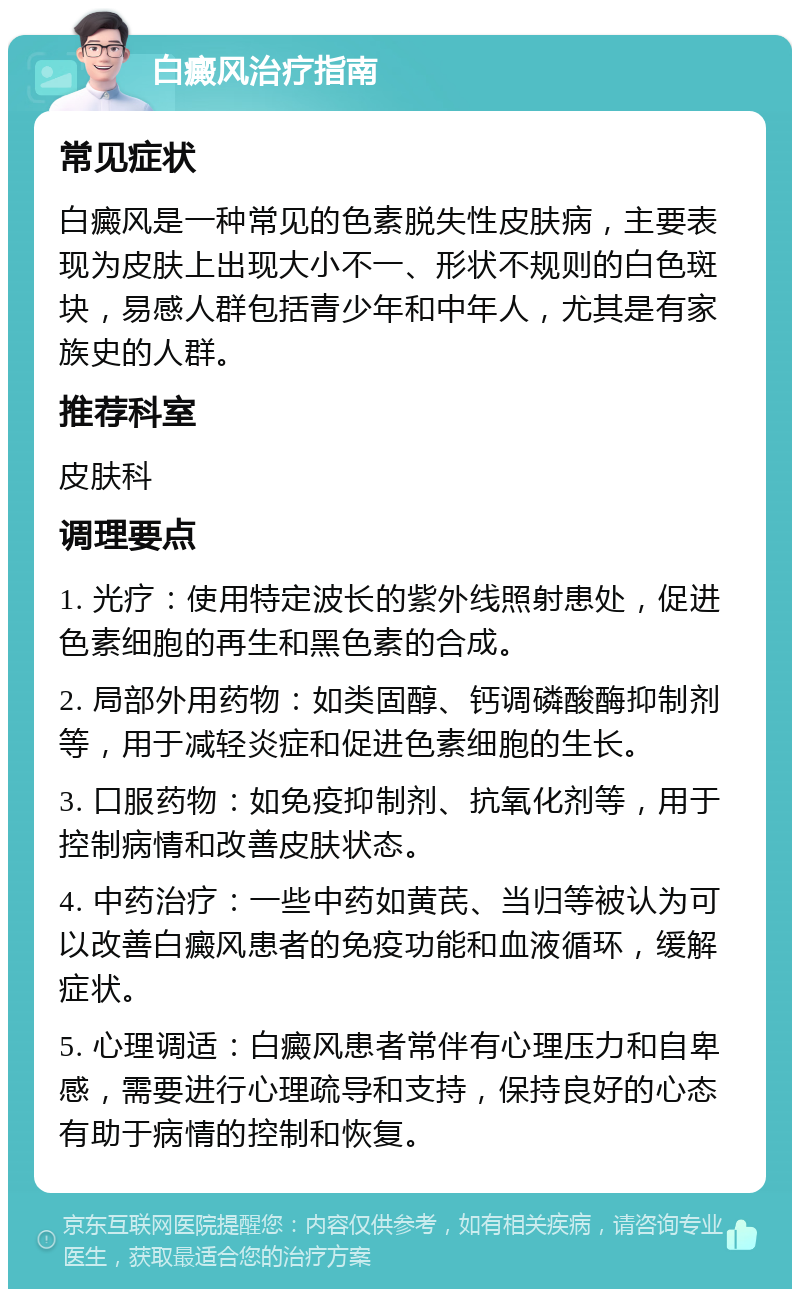 白癜风治疗指南 常见症状 白癜风是一种常见的色素脱失性皮肤病，主要表现为皮肤上出现大小不一、形状不规则的白色斑块，易感人群包括青少年和中年人，尤其是有家族史的人群。 推荐科室 皮肤科 调理要点 1. 光疗：使用特定波长的紫外线照射患处，促进色素细胞的再生和黑色素的合成。 2. 局部外用药物：如类固醇、钙调磷酸酶抑制剂等，用于减轻炎症和促进色素细胞的生长。 3. 口服药物：如免疫抑制剂、抗氧化剂等，用于控制病情和改善皮肤状态。 4. 中药治疗：一些中药如黄芪、当归等被认为可以改善白癜风患者的免疫功能和血液循环，缓解症状。 5. 心理调适：白癜风患者常伴有心理压力和自卑感，需要进行心理疏导和支持，保持良好的心态有助于病情的控制和恢复。