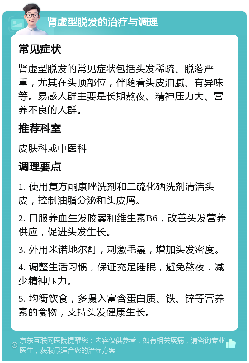 肾虚型脱发的治疗与调理 常见症状 肾虚型脱发的常见症状包括头发稀疏、脱落严重，尤其在头顶部位，伴随着头皮油腻、有异味等。易感人群主要是长期熬夜、精神压力大、营养不良的人群。 推荐科室 皮肤科或中医科 调理要点 1. 使用复方酮康唑洗剂和二硫化硒洗剂清洁头皮，控制油脂分泌和头皮屑。 2. 口服养血生发胶囊和维生素B6，改善头发营养供应，促进头发生长。 3. 外用米诺地尔酊，刺激毛囊，增加头发密度。 4. 调整生活习惯，保证充足睡眠，避免熬夜，减少精神压力。 5. 均衡饮食，多摄入富含蛋白质、铁、锌等营养素的食物，支持头发健康生长。