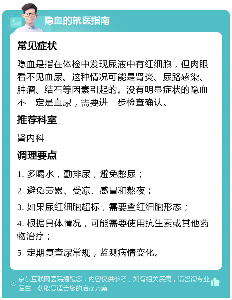 隐血的就医指南 常见症状 隐血是指在体检中发现尿液中有红细胞，但肉眼看不见血尿。这种情况可能是肾炎、尿路感染、肿瘤、结石等因素引起的。没有明显症状的隐血不一定是血尿，需要进一步检查确认。 推荐科室 肾内科 调理要点 1. 多喝水，勤排尿，避免憋尿； 2. 避免劳累、受凉、感冒和熬夜； 3. 如果尿红细胞超标，需要查红细胞形态； 4. 根据具体情况，可能需要使用抗生素或其他药物治疗； 5. 定期复查尿常规，监测病情变化。