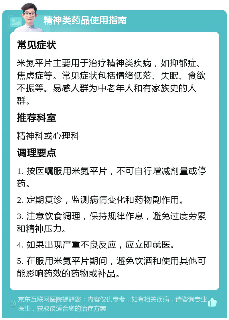 精神类药品使用指南 常见症状 米氮平片主要用于治疗精神类疾病，如抑郁症、焦虑症等。常见症状包括情绪低落、失眠、食欲不振等。易感人群为中老年人和有家族史的人群。 推荐科室 精神科或心理科 调理要点 1. 按医嘱服用米氮平片，不可自行增减剂量或停药。 2. 定期复诊，监测病情变化和药物副作用。 3. 注意饮食调理，保持规律作息，避免过度劳累和精神压力。 4. 如果出现严重不良反应，应立即就医。 5. 在服用米氮平片期间，避免饮酒和使用其他可能影响药效的药物或补品。