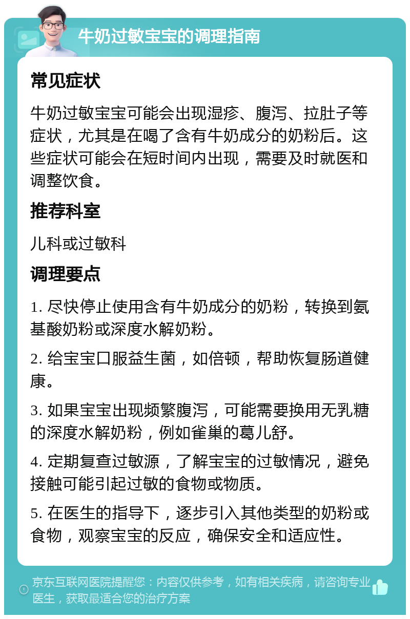 牛奶过敏宝宝的调理指南 常见症状 牛奶过敏宝宝可能会出现湿疹、腹泻、拉肚子等症状，尤其是在喝了含有牛奶成分的奶粉后。这些症状可能会在短时间内出现，需要及时就医和调整饮食。 推荐科室 儿科或过敏科 调理要点 1. 尽快停止使用含有牛奶成分的奶粉，转换到氨基酸奶粉或深度水解奶粉。 2. 给宝宝口服益生菌，如倍顿，帮助恢复肠道健康。 3. 如果宝宝出现频繁腹泻，可能需要换用无乳糖的深度水解奶粉，例如雀巢的葛儿舒。 4. 定期复查过敏源，了解宝宝的过敏情况，避免接触可能引起过敏的食物或物质。 5. 在医生的指导下，逐步引入其他类型的奶粉或食物，观察宝宝的反应，确保安全和适应性。