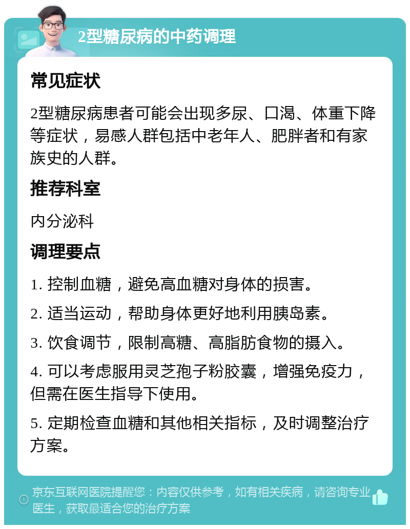 2型糖尿病的中药调理 常见症状 2型糖尿病患者可能会出现多尿、口渴、体重下降等症状，易感人群包括中老年人、肥胖者和有家族史的人群。 推荐科室 内分泌科 调理要点 1. 控制血糖，避免高血糖对身体的损害。 2. 适当运动，帮助身体更好地利用胰岛素。 3. 饮食调节，限制高糖、高脂肪食物的摄入。 4. 可以考虑服用灵芝孢子粉胶囊，增强免疫力，但需在医生指导下使用。 5. 定期检查血糖和其他相关指标，及时调整治疗方案。