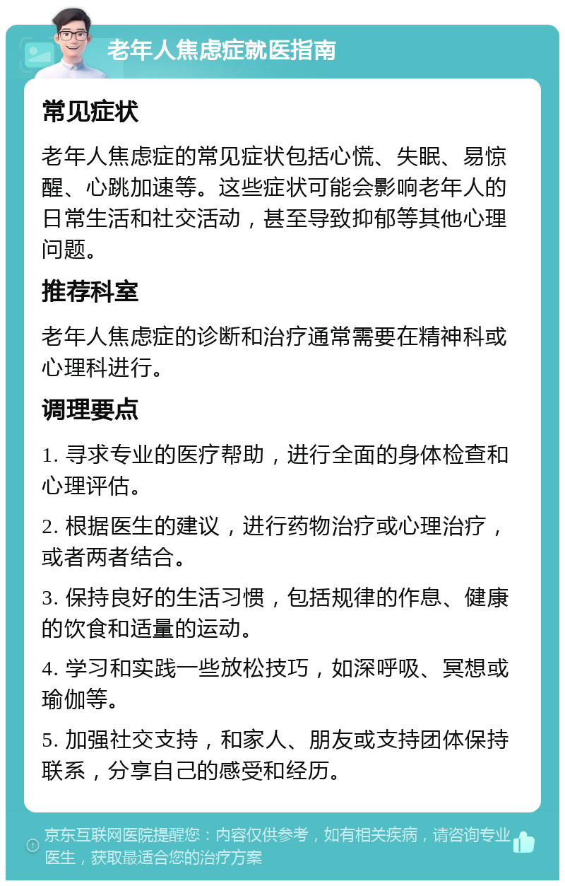 老年人焦虑症就医指南 常见症状 老年人焦虑症的常见症状包括心慌、失眠、易惊醒、心跳加速等。这些症状可能会影响老年人的日常生活和社交活动，甚至导致抑郁等其他心理问题。 推荐科室 老年人焦虑症的诊断和治疗通常需要在精神科或心理科进行。 调理要点 1. 寻求专业的医疗帮助，进行全面的身体检查和心理评估。 2. 根据医生的建议，进行药物治疗或心理治疗，或者两者结合。 3. 保持良好的生活习惯，包括规律的作息、健康的饮食和适量的运动。 4. 学习和实践一些放松技巧，如深呼吸、冥想或瑜伽等。 5. 加强社交支持，和家人、朋友或支持团体保持联系，分享自己的感受和经历。