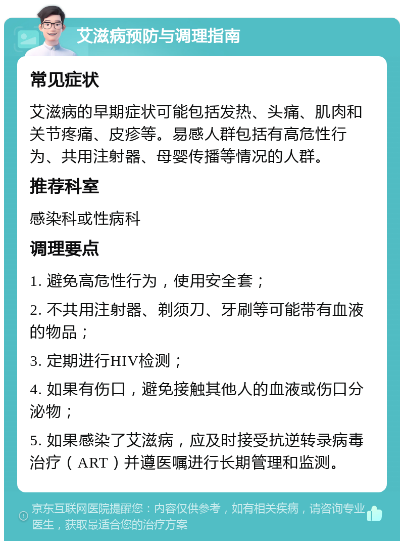 艾滋病预防与调理指南 常见症状 艾滋病的早期症状可能包括发热、头痛、肌肉和关节疼痛、皮疹等。易感人群包括有高危性行为、共用注射器、母婴传播等情况的人群。 推荐科室 感染科或性病科 调理要点 1. 避免高危性行为，使用安全套； 2. 不共用注射器、剃须刀、牙刷等可能带有血液的物品； 3. 定期进行HIV检测； 4. 如果有伤口，避免接触其他人的血液或伤口分泌物； 5. 如果感染了艾滋病，应及时接受抗逆转录病毒治疗（ART）并遵医嘱进行长期管理和监测。