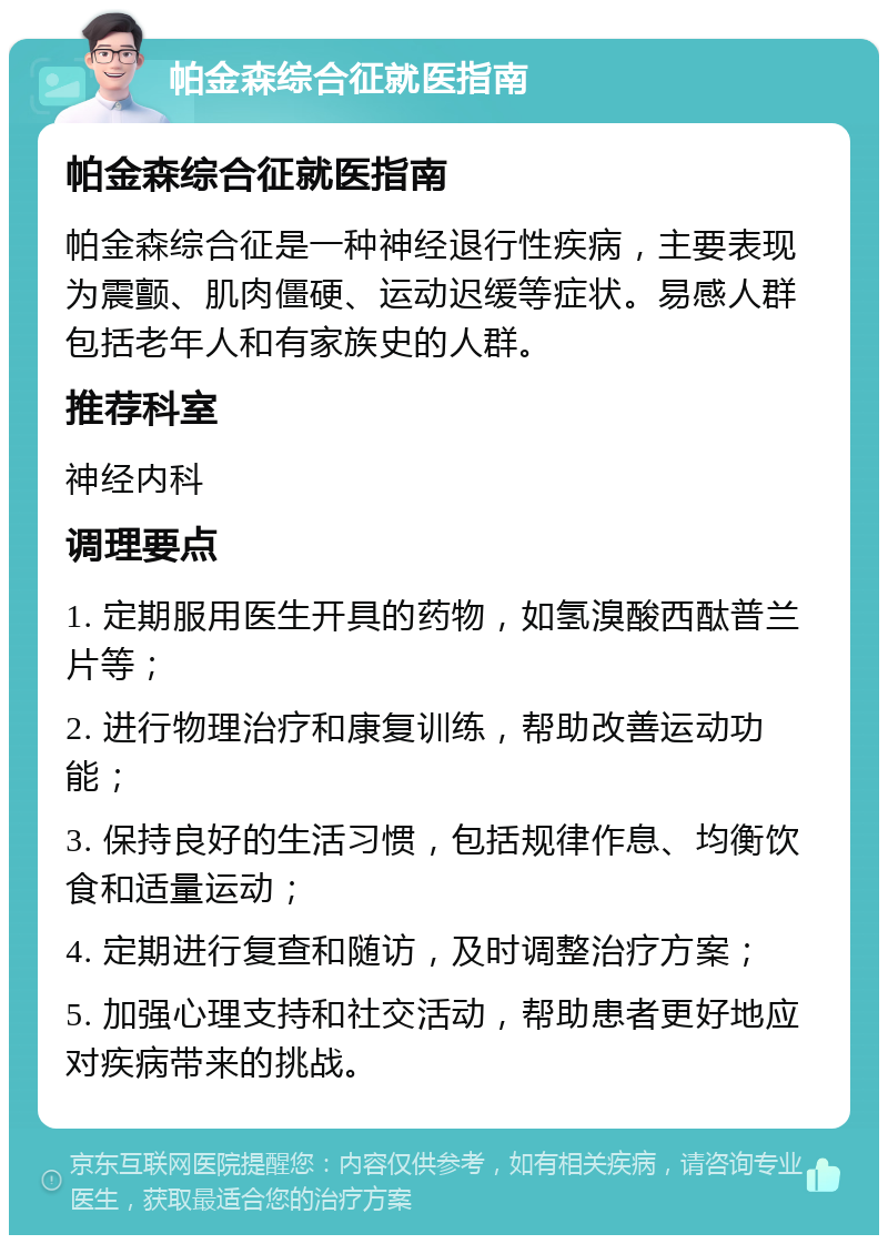 帕金森综合征就医指南 帕金森综合征就医指南 帕金森综合征是一种神经退行性疾病，主要表现为震颤、肌肉僵硬、运动迟缓等症状。易感人群包括老年人和有家族史的人群。 推荐科室 神经内科 调理要点 1. 定期服用医生开具的药物，如氢溴酸西酞普兰片等； 2. 进行物理治疗和康复训练，帮助改善运动功能； 3. 保持良好的生活习惯，包括规律作息、均衡饮食和适量运动； 4. 定期进行复查和随访，及时调整治疗方案； 5. 加强心理支持和社交活动，帮助患者更好地应对疾病带来的挑战。