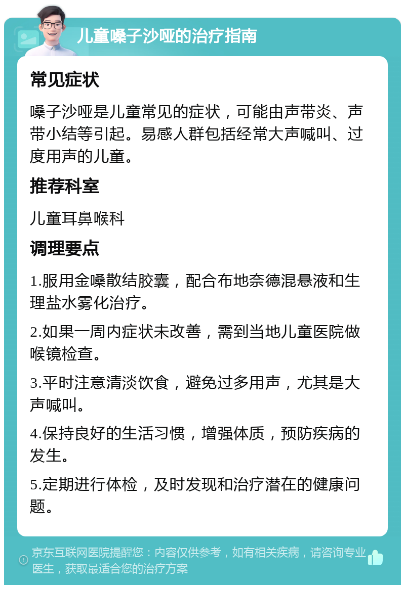 儿童嗓子沙哑的治疗指南 常见症状 嗓子沙哑是儿童常见的症状，可能由声带炎、声带小结等引起。易感人群包括经常大声喊叫、过度用声的儿童。 推荐科室 儿童耳鼻喉科 调理要点 1.服用金嗓散结胶囊，配合布地奈德混悬液和生理盐水雾化治疗。 2.如果一周内症状未改善，需到当地儿童医院做喉镜检查。 3.平时注意清淡饮食，避免过多用声，尤其是大声喊叫。 4.保持良好的生活习惯，增强体质，预防疾病的发生。 5.定期进行体检，及时发现和治疗潜在的健康问题。