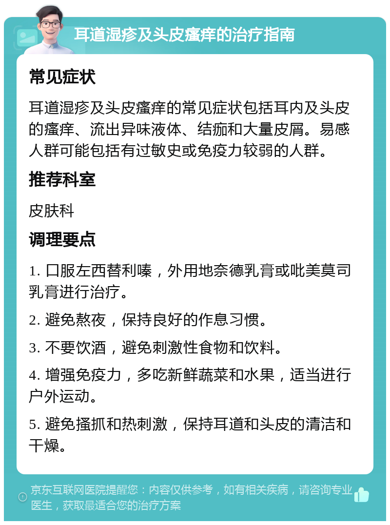 耳道湿疹及头皮瘙痒的治疗指南 常见症状 耳道湿疹及头皮瘙痒的常见症状包括耳内及头皮的瘙痒、流出异味液体、结痂和大量皮屑。易感人群可能包括有过敏史或免疫力较弱的人群。 推荐科室 皮肤科 调理要点 1. 口服左西替利嗪，外用地奈德乳膏或吡美莫司乳膏进行治疗。 2. 避免熬夜，保持良好的作息习惯。 3. 不要饮酒，避免刺激性食物和饮料。 4. 增强免疫力，多吃新鲜蔬菜和水果，适当进行户外运动。 5. 避免搔抓和热刺激，保持耳道和头皮的清洁和干燥。