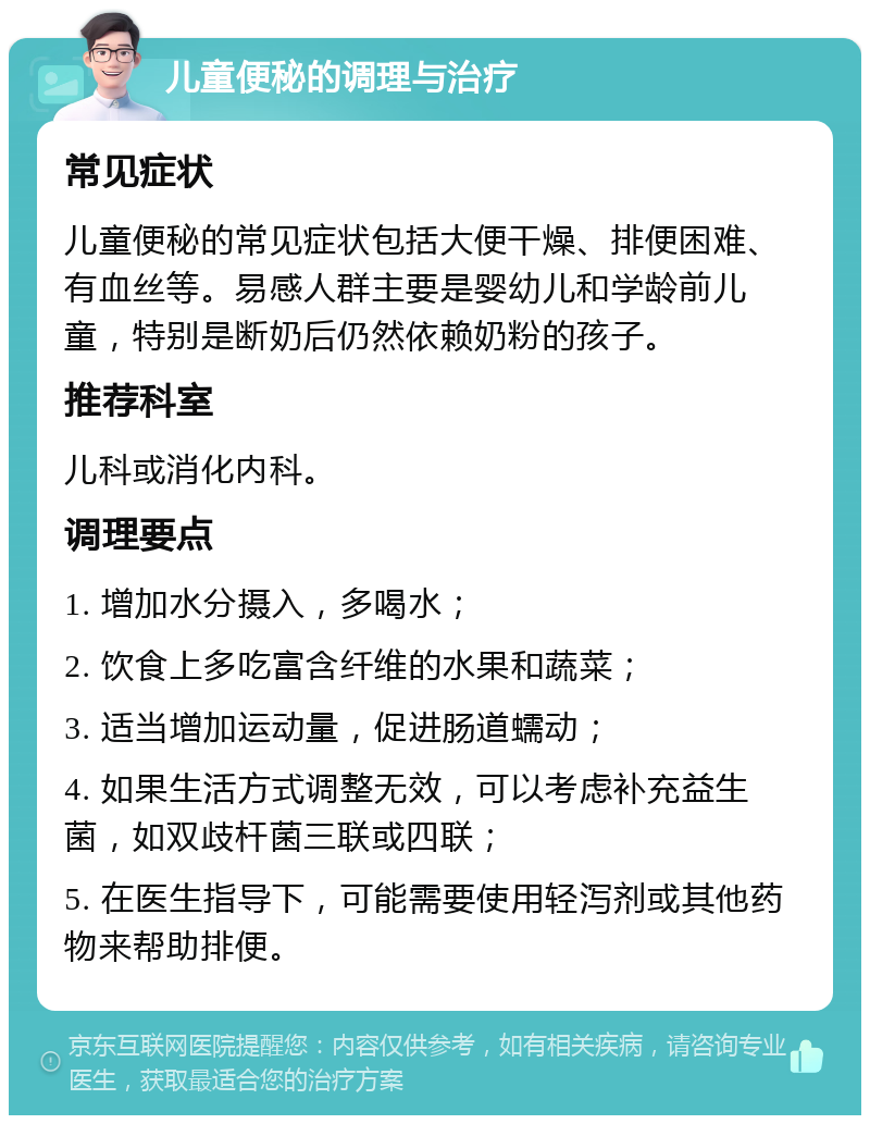 儿童便秘的调理与治疗 常见症状 儿童便秘的常见症状包括大便干燥、排便困难、有血丝等。易感人群主要是婴幼儿和学龄前儿童，特别是断奶后仍然依赖奶粉的孩子。 推荐科室 儿科或消化内科。 调理要点 1. 增加水分摄入，多喝水； 2. 饮食上多吃富含纤维的水果和蔬菜； 3. 适当增加运动量，促进肠道蠕动； 4. 如果生活方式调整无效，可以考虑补充益生菌，如双歧杆菌三联或四联； 5. 在医生指导下，可能需要使用轻泻剂或其他药物来帮助排便。