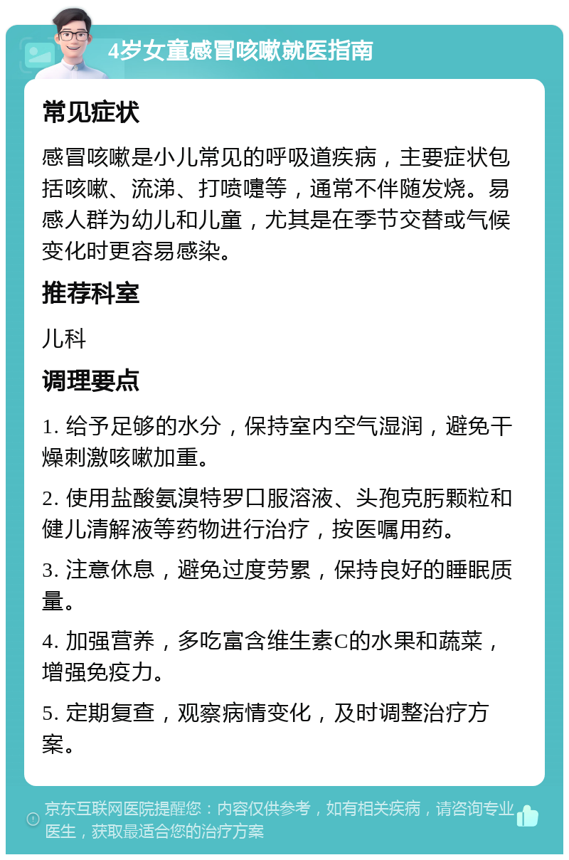 4岁女童感冒咳嗽就医指南 常见症状 感冒咳嗽是小儿常见的呼吸道疾病，主要症状包括咳嗽、流涕、打喷嚏等，通常不伴随发烧。易感人群为幼儿和儿童，尤其是在季节交替或气候变化时更容易感染。 推荐科室 儿科 调理要点 1. 给予足够的水分，保持室内空气湿润，避免干燥刺激咳嗽加重。 2. 使用盐酸氨溴特罗口服溶液、头孢克肟颗粒和健儿清解液等药物进行治疗，按医嘱用药。 3. 注意休息，避免过度劳累，保持良好的睡眠质量。 4. 加强营养，多吃富含维生素C的水果和蔬菜，增强免疫力。 5. 定期复查，观察病情变化，及时调整治疗方案。