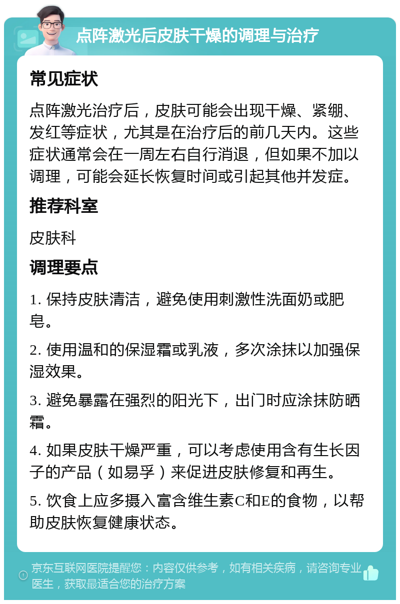 点阵激光后皮肤干燥的调理与治疗 常见症状 点阵激光治疗后，皮肤可能会出现干燥、紧绷、发红等症状，尤其是在治疗后的前几天内。这些症状通常会在一周左右自行消退，但如果不加以调理，可能会延长恢复时间或引起其他并发症。 推荐科室 皮肤科 调理要点 1. 保持皮肤清洁，避免使用刺激性洗面奶或肥皂。 2. 使用温和的保湿霜或乳液，多次涂抹以加强保湿效果。 3. 避免暴露在强烈的阳光下，出门时应涂抹防晒霜。 4. 如果皮肤干燥严重，可以考虑使用含有生长因子的产品（如易孚）来促进皮肤修复和再生。 5. 饮食上应多摄入富含维生素C和E的食物，以帮助皮肤恢复健康状态。