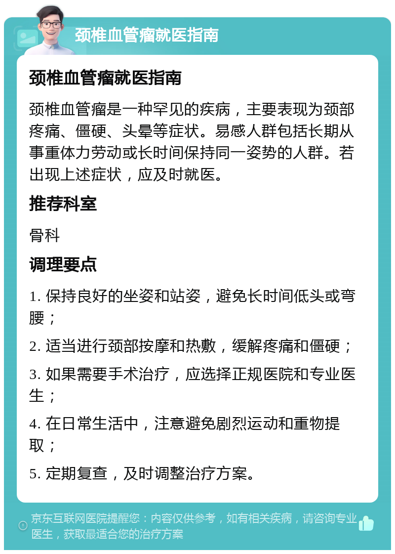 颈椎血管瘤就医指南 颈椎血管瘤就医指南 颈椎血管瘤是一种罕见的疾病，主要表现为颈部疼痛、僵硬、头晕等症状。易感人群包括长期从事重体力劳动或长时间保持同一姿势的人群。若出现上述症状，应及时就医。 推荐科室 骨科 调理要点 1. 保持良好的坐姿和站姿，避免长时间低头或弯腰； 2. 适当进行颈部按摩和热敷，缓解疼痛和僵硬； 3. 如果需要手术治疗，应选择正规医院和专业医生； 4. 在日常生活中，注意避免剧烈运动和重物提取； 5. 定期复查，及时调整治疗方案。